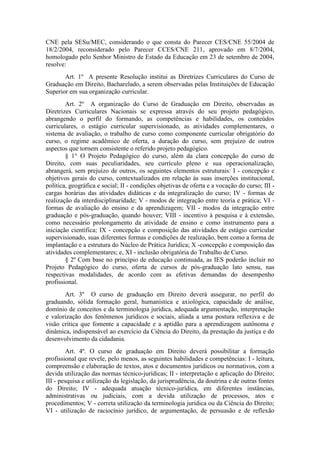CNE pela SESu/MEC, considerando o que consta do Parecer CES/CNE 55/2004 de
18/2/2004, reconsiderado pelo Parecer CCES/CNE 211, aprovado em 8/7/2004,
homologado pelo Senhor Ministro de Estado da Educação em 23 de setembro de 2004,
resolve:
Art. 1º A presente Resolução institui as Diretrizes Curriculares do Curso de
Graduação em Direito, Bacharelado, a serem observadas pelas Instituições de Educação
Superior em sua organização curricular.
Art. 2º A organização do Curso de Graduação em Direito, observadas as
Diretrizes Curriculares Nacionais se expressa através do seu projeto pedagógico,
abrangendo o perfil do formando, as competências e habilidades, os conteúdos
curriculares, o estágio curricular supervisionado, as atividades complementares, o
sistema de avaliação, o trabalho de curso como componente curricular obrigatório do
curso, o regime acadêmico de oferta, a duração do curso, sem prejuízo de outros
aspectos que tornem consistente o referido projeto pedagógico.
§ 1° O Projeto Pedagógico do curso, além da clara concepção do curso de
Direito, com suas peculiaridades, seu currículo pleno e sua operacionalização,
abrangerá, sem prejuízo de outros, os seguintes elementos estruturais: I - concepção e
objetivos gerais do curso, contextualizados em relação às suas inserções institucional,
política, geográfica e social; II - condições objetivas de oferta e a vocação do curso; III -
cargas horárias das atividades didáticas e da integralização do curso; IV - formas de
realização da interdisciplinaridade; V - modos de integração entre teoria e prática; VI -
formas de avaliação do ensino e da aprendizagem; VII - modos da integração entre
graduação e pós-graduação, quando houver; VIII - incentivo à pesquisa e à extensão,
como necessário prolongamento da atividade de ensino e como instrumento para a
iniciação científica; IX - concepção e composição das atividades de estágio curricular
supervisionado, suas diferentes formas e condições de realização, bem como a forma de
implantação e a estrutura do Núcleo de Prática Jurídica; X -concepção e composição das
atividades complementares; e, XI - inclusão obrigatória do Trabalho de Curso.
§ 2º Com base no princípio de educação continuada, as IES poderão incluir no
Projeto Pedagógico do curso, oferta de cursos de pós-graduação lato sensu, nas
respectivas modalidades, de acordo com as efetivas demandas do desempenho
profissional.
Art. 3º O curso de graduação em Direito deverá assegurar, no perfil do
graduando, sólida formação geral, humanística e axiológica, capacidade de análise,
domínio de conceitos e da terminologia jurídica, adequada argumentação, interpretação
e valorização dos fenômenos jurídicos e sociais, aliada a uma postura reflexiva e de
visão crítica que fomente a capacidade e a aptidão para a aprendizagem autônoma e
dinâmica, indispensável ao exercício da Ciência do Direito, da prestação da justiça e do
desenvolvimento da cidadania.
Art. 4º. O curso de graduação em Direito deverá possibilitar a formação
profissional que revele, pelo menos, as seguintes habilidades e competências: I - leitura,
compreensão e elaboração de textos, atos e documentos jurídicos ou normativos, com a
devida utilização das normas técnico-jurídicas; II - interpretação e aplicação do Direito;
III - pesquisa e utilização da legislação, da jurisprudência, da doutrina e de outras fontes
do Direito; IV - adequada atuação técnico-jurídica, em diferentes instâncias,
administrativas ou judiciais, com a devida utilização de processos, atos e
procedimentos; V - correta utilização da terminologia jurídica ou da Ciência do Direito;
VI - utilização de raciocínio jurídico, de argumentação, de persuasão e de reflexão
 