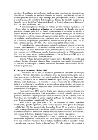 superiores de graduação de brasileiros é candente, neste momento, não só para dirimir
dissonâncias detectadas na evolução histórica da questão, materializada através de
diversos pareceres emitidos ao longo do tempo, mas, principalmente, quando se observa
a homologação, pelo Ministério da Educação, do Tratado da Amizade, Cooperação e
Consulta entre a República Federativa do Brasil e a República Portuguesa, Decreto n°
3.927, de 19 de setembro de 2001.
A implementação deste Tratado por parte do governo brasileiro sugerirá não só a
reflexão sobre os parâmetros utilizados na normatização da duração dos cursos
superiores ofertados pelas IES no Brasil, como também o modelo de acreditação e
duração de cursos em processo de implantação em Portugal, pautado por um critério de
harmonização ao sistema educacional superior europeu, que fixa em anos a duração dos
bacharelados e das licenciaturas, mas, estipula que o ano letivo seja composto por cerca
de 32 semanas, ocupadas por quantidade de trabalho escolar que varia entre 25 e 32
horas semanais, ou seja, entre 800 e 1.024 horas anuais de trabalho discente.
A União Européia recomenda que as graduações tenham no mínimo três anos de
duração, correspondentes a 180 créditos medidos conforme o ECTS, no qual cada
crédito envolve 26 horas de trabalho escolar, fazendo com que um curso de três anos
seja composto por 4.680 horas de trabalho discente, equivalentes a 1.560 horas anuais.
Um curso de quatro anos exigiria o equivalente a 240 créditos ou 6.240 horas de
trabalho escolar, mantidas as 1.560 horas anuais.
Brasil e Portugal decidiram reconhecer, como cursos de graduação, aqueles que
tenham a duração mínima de três anos. Já no contexto de outro acordo internacional, o
do Mercosul, ao contemplar o acesso a mestrados e doutorados, determina-se a duração
mínima de quatro anos.
1.2. Recepção do tema na LDB de 1996
O inciso II do art. 43 da LDB estabelece que uma das finalidades da educação
superior é “formar diplomados nas diferentes áreas de conhecimento, aptos para a
inserção em setores profissionais e para a participação no desenvolvimento da sociedade
brasileira, e colaborar na sua formação contínua” (grifo nosso). Cumpre observar,
ademais, outra finalidade, a de “suscitar o desejo permanente de aperfeiçoamento
cultural e profissional e possibilitar a correspondente concretização, integrando os
conhecimentos que vão sendo adquiridos numa estrutura intelectual sistematizadora do
conhecimento de cada geração”.
Nesse contexto, a LDB também dispõe que a educação superior abrange uma
variedade de cursos e programas, desde seqüenciais e cursos de extensão, passando pela
graduação tradicional e a pós-graduação lato e stricto sensu (art. 44). Ademais, deve ser
“ministrada em instituições de ensino superior, públicas ou privadas, com variados
graus de abrangência ou especialização” (art. 45).
Vale reforçar que, pela nova LDB, “os diplomas de cursos superiores
reconhecidos, quando registrados, terão validade nacional como prova da formação
recebida” (art. 48). Fica caracterizada, do mandato do art. 43, em seu inciso II, acima
citado, preocupação com uma formação que qualifique para a participação no dinâmico
e competitivo mercado de trabalho, onde as fronteiras profissionais estão mais diluídas,
sem prejuízo da formação daqueles vocacionados para o ensino e a pesquisa.
Condizente com tais preocupações, e com o objetivo de reforçar a carga de
aprendizado, ampliou-se a duração do ano letivo regular, independentemente do ano
civil, para no mínimo “duzentos dias de trabalho acadêmico efetivo, excluído o tempo
reservado para os exames finais, se houver” (art. 47). Não obstante, foi permitida a
 