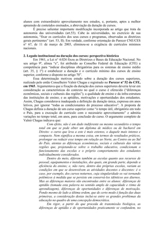 alunos com extraordinário aproveitamento nos estudos, e, portanto, aptos a melhor
apreensão de conteúdos ensinados, a abreviação da duração de cursos.
É preciso salientar importante modificação incorporada ao artigo que trata da
autonomia das universidades (art.53). Cabe às universidades, no exercício de sua
autonomia, “fixar os currículos dos seus cursos e programas, observadas as diretrizes
gerais pertinentes” (art. 53, II). Em verdade, conforme orientação do Parecer CNE/CES
n° 67, de 11 de março de 2003, eliminou-se a exigência de currículos mínimos
nacionais.
2. Legado institucional na duração dos cursos: perspectiva histórica
Em 1961, a Lei n° 4.024 fixou as Diretrizes e Bases da Educação Nacional. No
seu artigo 9º, alínea “e”, foi atribuído ao Conselho Federal de Educação (CFE) a
competência para “indicar disciplinas obrigatórias para os sistemas de ensino médio
(art. 35, § 1º) e estabelecer a duração e o currículo mínimo dos cursos de ensino
superior, conforme o disposto no artigo 70”.
Essa determinação motivou estudo sobre a duração dos cursos superiores,
realizado pelo então Conselheiro Valnir Chagas e registrado no Parecer nº 52 do CFE,
em 1965. Argumentava que a fixação da duração dos cursos superiores deveria levar em
consideração as características do contexto no qual o curso é oferecido (“diferenças
econômicas, sociais e culturais das regiões”); a qualidade de ensino e da infra-estrutura
das instituições de ensino; e as aptidões, motivações e oportunidades dos estudantes.
Assim, Chagas considerava inadequada a definição da duração única, expressa em anos
letivos, por ignorar “todas as condicionantes do processo educativo”. A proposta de
Chagas definia a duração de um curso superior como “o tempo útil, obrigatório em todo
o País, para a execução do currículo com o necessário aproveitamento” e admitia
variações no tempo total, em anos, para conclusão do curso. O argumento completo de
Valnir Chagas indicava que:
Com efeito, não é um dado indiferente ou mesmo secundário o tempo
total em que se pode obter um diploma de médico ou de bacharel em
Direito: o curso que leva a este é mais extenso, o daquele mais intenso e
compacto. Nem significa a mesma coisa, em termos de resultados práticos,
prolongar ou reduzir esse tempo em relação ao Norte, ao Centro ou ao Sul
do País, atentas as diferenças econômicas, sociais e culturais das várias
regiões que, projetando-se sobre o trabalho educativo, condicionam o
funcionamento das escolas e o próprio comportamento dos estudantes
individualmente considerados.
Dentro do meio, diferem também as escolas quanto aos recursos de
pessoal, equipamentos e instalações, dos quais, em grande parte, depende a
eficiência do ensino; e, não raro, dentro das próprias escolas, variam as
condições em que se desenvolvem as atividades docentes e discentes: é o
caso, por exemplo, dos cursos noturnos, cuja singularidade os vai tornando
polêmicos à medida que se persiste em conservá-los idênticos aos diurnos.
Mas as diferenças maiores são encontradas entre os alunos: diferenças de
aptidão (tomada esta palavra no sentido amplo de capacidade e ritmo de
aprendizagem), diferenças de oportunidades e diferenças de motivação.
Pondo mesmo de lado a última ordem, que de certo modo é função das duas
primeiras, a consideração destas inclui-se entre os grandes problemas da
educação no quadro de uma concepção democrática.
Em rigor, a partir do que proceda de transmissão biológica, as
diferenças de aptidão e de oportunidades praticamente se confundem, no
 