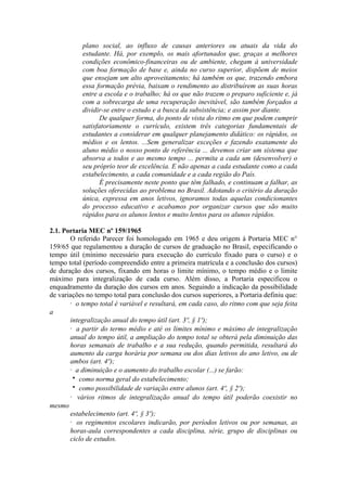 plano social, ao influxo de causas anteriores ou atuais da vida do
estudante. Há, por exemplo, os mais afortunados que, graças a melhores
condições econômico-financeiras ou de ambiente, chegam à universidade
com boa formação de base e, ainda no curso superior, dispõem de meios
que ensejam um alto aproveitamento; há também os que, trazendo embora
essa formação prévia, baixam o rendimento ao distribuírem as suas horas
entre a escola e o trabalho; há os que não trazem o preparo suficiente e, já
com a sobrecarga de uma recuperação inevitável, são também forçados a
dividir-se entre o estudo e a busca da subsistência; e assim por diante.
De qualquer forma, do ponto de vista do ritmo em que podem cumprir
satisfatoriamente o currículo, existem três categorias fundamentais de
estudantes a considerar em qualquer planejamento didático: os rápidos, os
médios e os lentos. ...Sem generalizar exceções e fazendo exatamente do
aluno médio o nosso ponto de referência ... devemos criar um sistema que
absorva a todos e ao mesmo tempo ... permita a cada um (desenvolver) o
seu próprio teor de excelência. E não apenas a cada estudante como a cada
estabelecimento, a cada comunidade e a cada região do País.
É precisamente neste ponto que têm falhado, e continuam a falhar, as
soluções oferecidas ao problema no Brasil. Adotando o critério da duração
única, expressa em anos letivos, ignoramos todas aquelas condicionantes
do processo educativo e acabamos por organizar cursos que são muito
rápidos para os alunos lentos e muito lentos para os alunos rápidos.
2.1. Portaria MEC nº 159/1965
O referido Parecer foi homologado em 1965 e deu origem à Portaria MEC n°
159/65 que regulamentou a duração de cursos de graduação no Brasil, especificando o
tempo útil (mínimo necessário para execução do currículo fixado para o curso) e o
tempo total (período compreendido entre a primeira matrícula e a conclusão dos cursos)
de duração dos cursos, fixando em horas o limite mínimo, o tempo médio e o limite
máximo para integralização de cada curso. Além disso, a Portaria especificou o
enquadramento da duração dos cursos em anos. Seguindo a indicação da possibilidade
de variações no tempo total para conclusão dos cursos superiores, a Portaria definiu que:
· o tempo total é variável e resultará, em cada caso, do ritmo com que seja feita
a
integralização anual do tempo útil (art. 3º, § 1º);
· a partir do termo médio e até os limites mínimo e máximo de integralização
anual do tempo útil, a ampliação do tempo total se obterá pela diminuição das
horas semanais de trabalho e a sua redução, quando permitida, resultará do
aumento da carga horária por semana ou dos dias letivos do ano letivo, ou de
ambos (art. 4º);
· a diminuição e o aumento do trabalho escolar (...) se farão:
como norma geral do estabelecimento;
como possibilidade de variação entre alunos (art. 4º, § 2º);
· vários ritmos de integralização anual do tempo útil poderão coexistir no
mesmo
estabelecimento (art. 4º, § 3º);
· os regimentos escolares indicarão, por períodos letivos ou por semanas, as
horas-aula correspondentes a cada disciplina, série, grupo de disciplinas ou
ciclo de estudos.
 