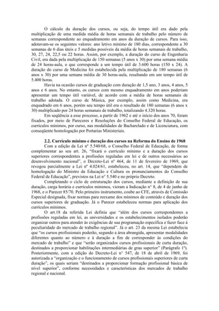 O cálculo da duração dos cursos, ou seja, do tempo útil era dado pela
multiplicação de uma medida média de horas semanais de trabalho pelo número de
semanas correspondente ao enquadramento em anos da duração de cursos. Para isso,
adotavam-se os seguintes valores: ano letivo mínimo de 180 dias, correspondente a 30
semanas de 6 dias úteis e 5 medidas possíveis da média de horas semanais de trabalho,
30, 27, 24, 22,5 ou 22 horas. Assim, por exemplo, a duração do curso de Engenharia
Civil, era dada pela multiplicação de 150 semanas (5 anos x 30) por uma semana média
de 24 horas-aula, o que corresponde a um tempo útil de 3.600 horas (150 x 24). A
duração do curso de Medicina foi estabelecida pela multiplicação de 180 semanas (6
anos x 30) por uma semana média de 30 horas-aula, resultando em um tempo útil de
5.400 horas.
Havia na ocasião cursos de graduação com duração de 1,5 ano, 3 anos, 4 anos, 5
anos e 6 anos. No entanto, os cursos com mesmo enquadramento em anos poderiam
apresentar um tempo útil variável, de acordo com a média de horas semanais de
trabalho adotada. O curso de Música, por exemplo, assim como Medicina, era
enquadrado em 6 anos, porém seu tempo útil era o resultado de 180 semanas (6 anos x
30) multiplicado por 24 horas semanais de trabalho, totalizando 4.320 horas.
Em seqüência a esse processo, a partir de 1962 e até o início dos anos 70, foram
fixados, por meio de Pareceres e Resoluções do Conselho Federal de Educação, os
currículos mínimos, por curso, nas modalidades de Bacharelado e de Licenciatura, com
conseqüente homologação por Portarias Ministeriais.
2.2. Currículo mínimo e duração dos cursos na Reforma do Ensino de 1968
Com a edição da Lei nº 5.540/68, o Conselho Federal de Educação, de forma
complementar ao seu art. 26, “fixará o currículo mínimo e a duração dos cursos
superiores correspondentes a profissões reguladas em lei e de outros necessários ao
desenvolvimento nacional”, o Decreto-Lei nº 464, de 11 de fevereiro de 1969, que
revogou parcialmente a Lei nº 4.024/61, estabeleceu, no art. 14, que “dependem de
homologação do Ministro da Educação e Cultura os pronunciamentos do Conselho
Federal de Educação”, previstos na Lei n° 5.540 e no próprio Decreto.
Completando o ciclo de estruturação dos cursos, mediante a definição de sua
duração, carga horária e currículos mínimos, vieram a Indicação n° 8, de 4 de junho de
1968, e o Parecer 85/70. Pelo primeiro instrumento, coube ao CFE, através de Comissão
Especial designada, fixar normas para reexame dos mínimos de conteúdo e duração dos
cursos superiores de graduação. Já o Parecer estabeleceu normas para aplicação dos
currículos mínimos.
O art.18 da referida Lei definia que “além dos cursos correspondentes a
profissões reguladas em lei, as universidades e os estabelecimentos isolados poderão
organizar outros para atender às exigências de sua programação específica e fazer face à
peculiaridade do mercado de trabalho regional”. Já o art. 23 da mesma Lei estabelecia
que “os cursos profissionais poderão, segundo a área abrangida, apresentar modalidades
diferentes quanto ao número e à duração a fim de corresponder às condições do
mercado de trabalho” e que “serão organizados cursos profissionais de curta duração,
destinados a proporcionar habilitações intermediárias de grau superior” (Parágrafo 1º).
Posteriormente, com a edição do Decreto-Lei n° 547, de 18 de abril de 1969, foi
autorizada a “organização e o funcionamento de cursos profissionais superiores de curta
duração”, os quais seriam “destinados a proporcionar formação profissional básica de
nível superior”, conforme necessidades e características dos mercados de trabalho
regional e nacional.
 