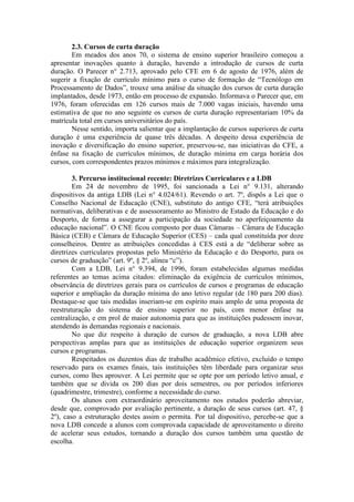 2.3. Cursos de curta duração
Em meados dos anos 70, o sistema de ensino superior brasileiro começou a
apresentar inovações quanto à duração, havendo a introdução de cursos de curta
duração. O Parecer n° 2.713, aprovado pelo CFE em 6 de agosto de 1976, além de
sugerir a fixação de currículo mínimo para o curso de formação de “Tecnólogo em
Processamento de Dados”, trouxe uma análise da situação dos cursos de curta duração
implantados, desde 1973, então em processo de expansão. Informava o Parecer que, em
1976, foram oferecidas em 126 cursos mais de 7.000 vagas iniciais, havendo uma
estimativa de que no ano seguinte os cursos de curta duração representariam 10% da
matrícula total em cursos universitários do país.
Nesse sentido, importa salientar que a implantação de cursos superiores de curta
duração é uma experiência de quase três décadas. A despeito dessa experiência de
inovação e diversificação do ensino superior, preservou-se, nas iniciativas do CFE, a
ênfase na fixação de currículos mínimos, de duração mínima em carga horária dos
cursos, com correspondentes prazos mínimos e máximos para integralização.
3. Percurso institucional recente: Diretrizes Curriculares e a LDB
Em 24 de novembro de 1995, foi sancionada a Lei n° 9.131, alterando
dispositivos da antiga LDB (Lei n° 4.024/61). Revendo o art. 7º, dispôs a Lei que o
Conselho Nacional de Educação (CNE), substituto do antigo CFE, “terá atribuições
normativas, deliberativas e de assessoramento ao Ministro de Estado da Educação e do
Desporto, de forma a assegurar a participação da sociedade no aperfeiçoamento da
educação nacional”. O CNE ficou composto por duas Câmaras – Câmara de Educação
Básica (CEB) e Câmara de Educação Superior (CES) – cada qual constituída por doze
conselheiros. Dentre as atribuições concedidas à CES está a de “deliberar sobre as
diretrizes curriculares propostas pelo Ministério da Educação e do Desporto, para os
cursos de graduação” (art. 9º, § 2º, alínea “c”).
Com a LDB, Lei n° 9.394, de 1996, foram estabelecidas algumas medidas
referentes ao temas acima citados: eliminação da exigência de currículos mínimos,
observância de diretrizes gerais para os currículos de cursos e programas de educação
superior e ampliação da duração mínima do ano letivo regular (de 180 para 200 dias).
Destaque-se que tais medidas inseriam-se em espírito mais amplo de uma proposta de
reestruturação do sistema de ensino superior no país, com menor ênfase na
centralização, e em prol de maior autonomia para que as instituições pudessem inovar,
atendendo às demandas regionais e nacionais.
No que diz respeito à duração de cursos de graduação, a nova LDB abre
perspectivas amplas para que as instituições de educação superior organizem seus
cursos e programas.
Respeitados os duzentos dias de trabalho acadêmico efetivo, excluído o tempo
reservado para os exames finais, tais instituições têm liberdade para organizar seus
cursos, como lhes aprouver. A Lei permite que se opte por um período letivo anual, e
também que se divida os 200 dias por dois semestres, ou por períodos inferiores
(quadrimestre, trimestre), conforme a necessidade do curso.
Os alunos com extraordinário aproveitamento nos estudos poderão abreviar,
desde que, comprovado por avaliação pertinente, a duração de seus cursos (art. 47, §
2º), caso a estruturação destes assim o permita. Por tal dispositivo, percebe-se que a
nova LDB concede a alunos com comprovada capacidade de aproveitamento o direito
de acelerar seus estudos, tornando a duração dos cursos também uma questão de
escolha.
 