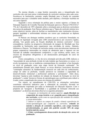 Na mesma direção, a carga horária necessária para a integralização dos
currículos não está mais presa à determinação de currículos mínimos para cada curso.
Facultou-se às Instituições, portanto, ampla liberdade para a fixação do conteúdo
necessário para que o estudante tenha atestado, pelo diploma, a formação recebida em
seu curso superior.
Seguindo a nova orientação da política para o ensino superior, a Câmara de
Educação Superior do Conselho Nacional de Educação aprovou o Parecer CNE/CES n°
776, de 3 dezembro de 1997, dispondo sobre a orientação para as diretrizes curriculares
dos cursos de graduação. Este Parecer salientava que a “figura do currículo mínimo teve
como objetivos iniciais, além de facilitar as transferências entre instituições diversas,
garantir qualidade e uniformidade mínimas aos cursos que conduziam ao diploma
profissional”.
O Parecer em destaque também ressaltava que os currículos formulados na
vigência de legislação revogada pela LDB caracterizavam-se por excessiva rigidez,
advinda, “em grande parte, da fixação detalhada de mínimos currículos”. Como
conseqüência, resultou na progressiva diminuição da margem de liberdade que fora
concedida às Instituições para organizarem suas atividades de ensino. Ademais,
informava o Parecer, “na fixação de currículos muitas vezes prevaleceram interesses de
grupos corporativos interessados na criação de obstáculos para o ingresso em um
mercado de trabalho marcadamente competitivo, o que resultou, nestes casos, em
excesso de disciplinas obrigatórias e em desnecessária prorrogação do curso de
graduação”.
Como conseqüência, e à luz da nova orientação provida pela LDB, indicava a
“necessidade de uma profunda revisão de toda tradição que burocratiza os cursos e se
revela incongruente com as tendências contemporâneas de considerar a boa formação
no nível de graduação como uma etapa inicial da formação continuada”. No
entendimento firmado pelo citado Parecer, as novas diretrizes curriculares deveriam
“contemplar elementos de fundamentação essencial em cada área de conhecimento,
campo do saber ou profissão, visando promover no estudante a capacidade de
desenvolvimento intelectual e profissional autônomo e permanente”. Além disso,
deveriam “pautar-se pela tendência de redução da duração da formação no nível de
graduação”, e ainda “promover formas de aprendizagem que contribuam para reduzir a
evasão, como a organização dos cursos em sistemas de módulos”.
Em síntese, no entendimento do CNE/CES, as orientações curriculares
constituem referencial indicativo para a elaboração de currículos, devendo ser
necessariamente respeitadas por todas as Instituições de Educação Superior. Com o
propósito de “assegurar a flexibilidade e a qualidade de formação oferecida aos
estudantes”, as diretrizes deveriam observar os seguintes princípios:
1. Assegurar, às instituições de ensino superior, ampla liberdade na
composição da carga horária a ser cumprida para a integralização
dos currículos, assim como na especificação das unidades de estudos
a serem ministradas;
2. Indicar os tópicos ou campos de estudo e demais experiências de
ensino-aprendizagem que comporão os currículos, evitando ao
máximo a fixação de conteúdos específicos, com cargas horárias
pré-determinadas, as quais não poderão exceder 50% da carga
horária total dos cursos;
3. Evitar o prolongamento desnecessário da duração dos cursos de
graduação;
 