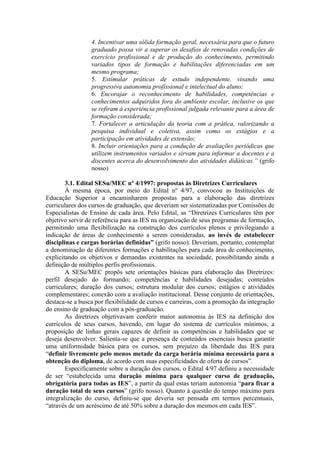 4. Incentivar uma sólida formação geral, necessária para que o futuro
graduado possa vir a superar os desafios de renovadas condições de
exercício profissional e de produção do conhecimento, permitindo
variados tipos de formação e habilitações diferenciadas em um
mesmo programa;
5. Estimular práticas de estudo independente, visando uma
progressiva autonomia profissional e intelectual do aluno;
6. Encorajar o reconhecimento de habilidades, competências e
conhecimentos adquiridos fora do ambiente escolar, inclusive os que
se refiram à experiência profissional julgada relevante para a área de
formação considerada;
7. Fortalecer a articulação da teoria com a prática, valorizando a
pesquisa individual e coletiva, assim como os estágios e a
participação em atividades de extensão;
8. Incluir orientações para a condução de avaliações periódicas que
utilizem instrumentos variados e sirvam para informar a docentes e a
discentes acerca do desenvolvimento das atividades didáticas.” (grifo
nosso)
3.1. Edital SESu/MEC nº 4/1997: propostas às Diretrizes Curriculares
À mesma época, por meio do Edital nº 4/97, convocou as Instituições de
Educação Superior a encaminharem propostas para a elaboração das diretrizes
curriculares dos cursos de graduação, que deveriam ser sistematizadas por Comissões de
Especialistas de Ensino de cada área. Pelo Edital, as “Diretrizes Curriculares têm por
objetivo servir de referência para as IES na organização de seus programas de formação,
permitindo uma flexibilização na construção dos currículos plenos e privilegiando a
indicação de áreas de conhecimento a serem consideradas, ao invés de estabelecer
disciplinas e cargas horárias definidas” (grifo nosso). Deveriam, portanto, contemplar
a denominação de diferentes formações e habilitações para cada área de conhecimento,
explicitando os objetivos e demandas existentes na sociedade, possibilitando ainda a
definição de múltiplos perfis profissionais.
A SESu/MEC propôs sete orientações básicas para elaboração das Diretrizes:
perfil desejado do formando; competências e habilidades desejadas; conteúdos
curriculares; duração dos cursos; estrutura modular dos cursos; estágios e atividades
complementares; conexão com a avaliação institucional. Desse conjunto de orientações,
destaca-se a busca por flexibilidade de cursos e carreiras, com a promoção da integração
do ensino de graduação com a pós-graduação.
As diretrizes objetivavam conferir maior autonomia às IES na definição dos
currículos de seus cursos, havendo, em lugar do sistema de currículos mínimos, a
proposição de linhas gerais capazes de definir as competências e habilidades que se
deseja desenvolver. Salienta-se que a presença de conteúdos essenciais busca garantir
uma uniformidade básica para os cursos, sem prejuízo da liberdade das IES para
“definir livremente pelo menos metade da carga horária mínima necessária para a
obtenção do diploma, de acordo com suas especificidades de oferta de cursos”.
Especificamente sobre a duração dos cursos, o Edital 4/97 definiu a necessidade
de ser “estabelecida uma duração mínima para qualquer curso de graduação,
obrigatória para todas as IES”, a partir da qual estas teriam autonomia “para fixar a
duração total de seus cursos” (grifo nosso). Quanto à questão do tempo máximo para
integralização do curso, definiu-se que deveria ser pensada em termos percentuais,
“através de um acréscimo de até 50% sobre a duração dos mesmos em cada IES”.
 