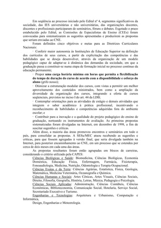 Em seqüência ao processo iniciado pelo Edital nº 4, segmentos significativos da
sociedade, das IES universitárias e não universitárias, das organizações docentes,
discentes e profissionais participaram de seminários, fóruns e debates. Esgotado o prazo
estabelecido pelo Edital, as Comissões de Especialistas de Ensino (CEEs) foram
convocadas para sistematizarem as sugestões apresentadas e produzirem as propostas
que seriam enviadas ao CNE.
Foram definidos cinco objetivos e metas para as Diretrizes Curriculares
Nacionais:
· Conferir maior autonomia às Instituições de Educação Superior na definição
dos currículos de seus cursos, a partir da explicitação das competências e das
habilidades que se deseja desenvolver, através da organização de um modelo
pedagógico capaz de adaptar-se à dinâmica das demandas da sociedade, em que a
graduação passa a constituir-se numa etapa de formação inicial no processo contínuo da
educação permanente;
· Propor uma carga horária mínima em horas que permita a flexibilização
do tempo de duração do curso de acordo com a disponibilidade e esforço do
aluno (grifo nosso);
· Otimizar a estruturação modular dos cursos, com vistas a permitir um melhor
aproveitamento dos conteúdos ministrados, bem como a ampliação da
diversidade da organização dos cursos, integrando a oferta de cursos
seqüenciais, previstos no inciso I do art. 44 da LDB;
· Contemplar orientações para as atividades de estágio e demais atividades que
integrem o saber acadêmico à prática profissional, incentivando o
reconhecimento de habilidades e competências adquiridas fora do ambiente
escolar; e
· Contribuir para a inovação e a qualidade do projeto pedagógico do ensino de
graduação, norteando os instrumentos de avaliação. As primeiras propostas
sistematizadas foram divulgadas na Internet, em dezembro de 1998, a fim de
suscitar sugestões e críticas.
Além disso, a maioria das áreas promoveu encontros e seminários em todo o
país, para consolidar as propostas. A SESu/MEC atuou recebendo as sugestões e
críticas, para que fossem agregadas à versão final, que seria divulgada também na
Internet, para posterior encaminhamento ao CNE, em um processo que se estendeu por
cerca de dois meses em cada uma das áreas.
As propostas resultantes foram então agrupadas em blocos de carreiras,
considerando o critério utilizado pela CAPES:
Ciências Biológicas e Saúde: Biomedicina, Ciências Biológicas, Economia
Doméstica, Educação Física, Enfermagem, Farmácia, Fisioterapia,
Fonoaudiologia, Medicina, Nutrição, Odontologia e Terapia Ocupacional.
Ciências Exatas e da Terra: Ciências Agrárias, Estatística, Física, Geologia,
Matemática, Medicina Veterinária, Oceanografia e Química.
Ciências Humanas e Sociais: Artes Cênicas, Artes Visuais, Ciências Sociais,
Direito, Filosofia, Geografia, História, Letras, Música, Pedagogia e Psicologia.
Ciências Sociais Aplicadas: Administração, Ciências Contábeis, Ciências
Econômicas, Biblioteconomia, Comunicação Social, Hotelaria, Serviço Social,
Secretariado Executivo e Turismo.
Engenharias e Tecnologias: Arquitetura e Urbanismo, Computação e
Informática,
Design, Engenharias e Meteorologia.
 