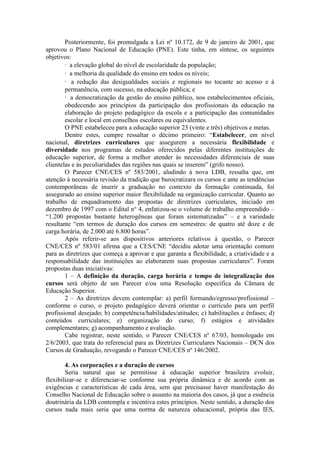 Posteriormente, foi promulgada a Lei nº 10.172, de 9 de janeiro de 2001, que
aprovou o Plano Nacional de Educação (PNE). Este tinha, em síntese, os seguintes
objetivos:
· a elevação global do nível de escolaridade da população;
· a melhoria da qualidade do ensino em todos os níveis;
· a redução das desigualdades sociais e regionais no tocante ao acesso e à
permanência, com sucesso, na educação pública; e
· a democratização da gestão do ensino público, nos estabelecimentos oficiais,
obedecendo aos princípios da participação dos profissionais da educação na
elaboração do projeto pedagógico da escola e a participação das comunidades
escolar e local em conselhos escolares ou equivalentes.
O PNE estabeleceu para a educação superior 23 (vinte e três) objetivos e metas.
Dentre estes, cumpre ressaltar o décimo primeiro: “Estabelecer, em nível
nacional, diretrizes curriculares que assegurem a necessária flexibilidade e
diversidade nos programas de estudos oferecidos pelas diferentes instituições de
educação superior, de forma a melhor atender às necessidades diferenciais de suas
clientelas e às peculiaridades das regiões nas quais se inserem” (grifo nosso).
O Parecer CNE/CES nº 583/2001, aludindo à nova LDB, ressalta que, em
atenção à necessária revisão da tradição que burocratizara os cursos e ante as tendências
contemporâneas de inserir a graduação no contexto da formação continuada, foi
assegurado ao ensino superior maior flexibilidade na organização curricular. Quanto ao
trabalho de enquadramento das propostas de diretrizes curriculares, iniciado em
dezembro de 1997 com o Edital n° 4, enfatizou-se o volume de trabalho empreendido –
“1.200 propostas bastante heterogêneas que foram sistematizadas” – e a variedade
resultante “em termos de duração dos cursos em semestres: de quatro até doze e de
carga horária, de 2.000 até 6.800 horas”.
Após referir-se aos dispositivos anteriores relativos à questão, o Parecer
CNE/CES nº 583/01 afirma que a CES/CNE “decidiu adotar uma orientação comum
para as diretrizes que começa a aprovar e que garanta a flexibilidade, a criatividade e a
responsabilidade das instituições ao elaborarem suas propostas curriculares”. Foram
propostas duas iniciativas:
1 – A definição da duração, carga horária e tempo de integralização dos
cursos será objeto de um Parecer e/ou uma Resolução específica da Câmara de
Educação Superior.
2 – As diretrizes devem contemplar: a) perfil formando/egresso/profissional –
conforme o curso, o projeto pedagógico deverá orientar o currículo para um perfil
profissional desejado; b) competência/habilidades/atitudes; c) habilitações e ênfases; d)
conteúdos curriculares; e) organização do curso; f) estágios e atividades
complementares; g) acompanhamento e avaliação.
Cabe registrar, neste sentido, o Parecer CNE/CES nº 67/03, homologado em
2/6/2003, que trata do referencial para as Diretrizes Curriculares Nacionais – DCN dos
Cursos de Graduação, revogando o Parecer CNE/CES nº 146/2002.
4. As corporações e a duração de cursos
Seria natural que se permitisse à educação superior brasileira evoluir,
flexibilizar-se e diferenciar-se conforme sua própria dinâmica e de acordo com as
exigências e características de cada área, sem que precisasse haver manifestação do
Conselho Nacional de Educação sobre o assunto na maioria dos casos, já que a essência
doutrinária da LDB contempla e incentiva estes princípios. Neste sentido, a duração dos
cursos nada mais seria que uma norma de natureza educacional, própria das IES,
 
