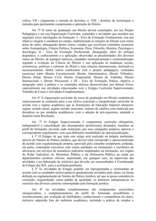 crítica; VII - julgamento e tomada de decisões; e, VIII - domínio de tecnologias e
métodos para permanente compreensão e aplicação do Direito.
Art. 5º O curso de graduação em Direito deverá contemplar, em seu Projeto
Pedagógico e em sua Organização Curricular, conteúdos e atividades que atendam aos
seguintes eixos interligados de formação: I - Eixo de Formação Fundamental, tem por
objetivo integrar o estudante no campo, estabelecendo as relações do Direito com outras
áreas do saber, abrangendo dentre outros, estudos que envolvam conteúdos essenciais
sobre Antropologia, Ciência Política, Economia, Ética, Filosofia, História, Psicologia e
Sociologia; II - Eixo de Formação Profissional, abrangendo, além do enfoque
dogmático, o conhecimento e a aplicação, observadas as peculiaridades dos diversos
ramos do Direito, de qualquer natureza, estudados sistematicamente e contextualizados
segundo a evolução da Ciência do Direito e sua aplicação às mudanças sociais,
econômicas, políticas e culturais do Brasil e suas relações internacionais, incluindo-se
necessariamente, dentre outros condizentes com o projeto pedagógico, conteúdos
essenciais sobre Direito Constitucional, Direito Administrativo, Direito Tributário,
Direito Penal, Direito Civil, Direito Empresarial, Direito do Trabalho, Direito
Internacional e Direito Processual; e III - Eixo de Formação Prática, objetiva a
integração entre a prática e os conteúdos teóricos desenvolvidos nos demais Eixos,
especialmente nas atividades relacionadas com o Estágio Curricular Supervisionado,
Trabalho de Curso e Atividades Complementares.
Art. 6º A organização curricular do curso de graduação em Direito estabelecerá
expressamente as condições para a sua efetiva conclusão e integralização curricular de
acordo com o regime acadêmico que as Instituições de Educação Superior adotarem:
regime seriado anual; regime seriado semestral; sistema de créditos com matrícula por
disciplina ou por módulos acadêmicos, com a adoção de pré-requisitos, atendido o
disposto nesta Resolução.
Art. 7º O Estágio Supervisionado é componente curricular obrigatório,
indispensável à consolidação dos desempenhos profissionais desejados, inerentes ao
perfil do formando, devendo cada instituição, por seus colegiados próprios, aprovar o
correspondente regulamento, com suas diferentes modalidades de operacionalização.
§ 1º O Estágio de que trata este artigo será realizado na própria instituição,
através do Núcleo de Prática Jurídica, que deverá estar estruturado e operacionalizado
de acordo com regulamentação própria, aprovada pelo conselho competente, podendo,
em parte, contemplar convênios com outras entidades ou instituições e escritórios de
advocacia; em serviços de assistência judiciária implantados na instituição, nos órgãos
do Poder Judiciário, do Ministério Público e da Defensoria Pública ou ainda em
departamentos jurídicos oficiais, importando, em qualquer caso, na supervisão das
atividades e na elaboração de relatórios que deverão ser encaminhados à Coordenação
de Estágio das IES , para a avaliação pertinente.
§ 2º As atividades de Estágio poderão ser reprogramadas e reorientadas de
acordo com os resultados teórico-práticos gradualmente revelados pelo aluno, na forma
definida na regulamentação do Núcleo de Prática Jurídica, até que se possa considerá-lo
concluído, resguardando, como padrão de qualidade, os domínios indispensáveis ao
exercício das diversas carreiras contempladas pela formação jurídica.
Art. 8º As atividades complementares são componentes curriculares
enriquecedores e complementadores do perfil do formando, possibilitam o
reconhecimento, por avaliação de habilidades, conhecimento e competência do aluno,
inclusive adquirida fora do ambiente acadêmico, incluindo a prática de estudos e
 