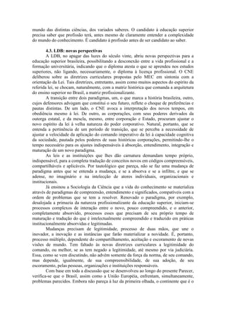 mundo das distintas ciências, dos variados saberes. O candidato à educação superior
precisa saber que profissão terá, antes mesmo de claramente entender a complexidade
do mundo do conhecimento. É candidato à profissão antes de ser candidato ao saber.
4.3. LDB: novas perspectivas
A LDB, no apagar das luzes do século vinte, abriu novas perspectivas para a
educação superior brasileira, possibilitando a desconexão entre a vida profissional e a
formação universitária, indicando que o diploma atesta o que se aprendeu nos estudos
superiores, não ligando, necessariamente, o diploma à licença profissional. O CNE
deliberou sobre as diretrizes curriculares propostas pelo MEC em sintonia com a
orientação da Lei. Tais diretrizes, entretanto, assim como muitos aspectos do espírito da
referida lei, se chocam, naturalmente, com a matriz histórica que comanda a arquitetura
do ensino superior no Brasil, a matriz profissionalizante.
A transição entre dois paradigmas, um, o que marca a história brasileira, outro,
cujos defensores advogam que constitui o seu futuro, reflete o choque de preferências e
pautas distintas. De um lado, o CNE avoca a interpretação dos novos tempos, em
obediência mesmo à lei. De outro, as corporações, com seus poderes derivados da
outorga estatal, e da mescla, mesmo, entre corporação e Estado, procuram ajustar o
novo espírito da lei à velha natureza do poder corporativo. Natural, portanto, que se
entenda a pertinência de um período de transição, que se perceba a necessidade de
ajustar a velocidade da aplicação do comando imperativo da lei à capacidade cognitiva
da sociedade, pautada pelos poderes de suas históricas corporações, permitindo-lhe o
tempo necessário para os ajustes indispensáveis à absorção, entendimento, integração e
maturação de um novo paradigma.
As leis e as instituições que lhes dão carnatura demandam tempo próprio,
indispensável, para a completa tradução de conceitos novos em códigos compreensíveis,
compartilháveis e aplicáveis. Por tautológico que pareça, não se faz uma mudança de
paradigma antes que se entenda a mudança, e se a absorva e se a infiltre, e que se
adense, no imaginário e na intelecção de atores individuais, organizacionais e
institucionais.
Já ensinou a Sociologia da Ciência que a vida do conhecimento se materializa
através de paradigmas de compreensão, entendimento e significados, compatíveis com a
ordem de problemas que se tem a resolver. Renovado o paradigma, por exemplo,
desalojada a primazia da natureza profissionalizante da educação superior, iniciam-se
processos complexos de interação entre o novo, pouco compreendido, e o anterior,
completamente absorvido, processos esses que precisam de seu próprio tempo de
maturação e tradução do que é intelectualmente compreendido e traduzido em práticas
institucionalmente absorvidas e legitimadas.
Mudanças precisam de legitimidade, processo de duas mãos, que une o
inovador, a inovação e as instâncias que farão materializar a novidade. É, portanto,
processo múltiplo, dependente do compartilhamento, aceitação e escoramento de novas
visões de mundo. Tem faltado às novas diretrizes curriculares a legitimidade do
comando, ou melhor, se as tem negado a legitimidade, até mesmo por via judiciária.
Essa, como se vem discutindo, não advém somente da força da norma, de seu comando,
mas depende, igualmente, de sua compreensibilidade, de sua adoção, de seu
escoramento, pelas pessoas, organizações e instituições responsáveis.
Com base em toda a discussão que se desenvolveu ao longo do presente Parecer,
verifica-se que o Brasil, assim como a União Européia, enfrentam, simultaneamente,
problemas parecidos. Embora não pareça à luz da primeira olhada, o continente que é o
 