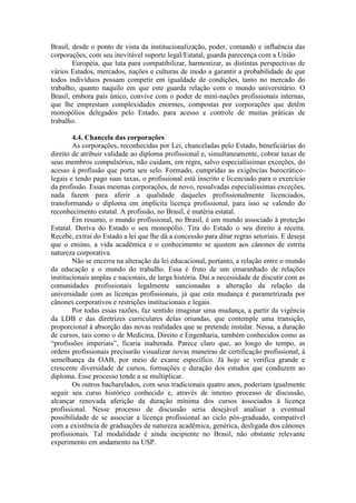 Brasil, desde o ponto de vista da institucionalização, poder, comando e influência das
corporações, com seu inevitável suporte legal/Estatal, guarda parecença com a União
Européia, que luta para compatibilizar, harmonizar, as distintas perspectivas de
vários Estados, mercados, nações e culturas de modo a garantir a probabilidade de que
todos indivíduos possam competir em igualdade de condições, tanto no mercado do
trabalho, quanto naquilo em que este guarda relação com o mundo universitário. O
Brasil, embora país único, convive com o poder de mini-nações profissionais internas,
que lhe emprestam complexidades enormes, compostas por corporações que detêm
monopólios delegados pelo Estado, para acesso e controle de muitas práticas de
trabalho.
4.4. Chancela das corporações
As corporações, reconhecidas por Lei, chanceladas pelo Estado, beneficiárias do
direito de atribuir validade ao diploma profissional e, simultaneamente, cobrar taxas de
seus membros compulsórios, não cuidam, em regra, salvo especialíssimas exceções, do
acesso à profissão que porta seu selo. Formado, cumpridas as exigências burocrático-
legais e tendo pago suas taxas, o profissional está inscrito e licenciado para o exercício
da profissão. Essas mesmas corporações, de novo, ressalvadas especialíssimas exceções,
nada fazem para aferir a qualidade daqueles profissionalmente licenciados,
transformando o diploma em implícita licença profissional, para isso se valendo do
reconhecimento estatal. A profissão, no Brasil, é matéria estatal.
Em resumo, o mundo profissional, no Brasil, é um mundo associado à proteção
Estatal. Deriva do Estado o seu monopólio. Tira do Estado o seu direito à receita.
Recebe, extrai do Estado a lei que lhe dá a concessão para ditar regras setoriais. E deseja
que o ensino, a vida acadêmica e o conhecimento se ajustem aos cânones de estrita
natureza corporativa.
Não se encerra na alteração da lei educacional, portanto, a relação entre o mundo
da educação e o mundo do trabalho. Essa é fruto de um emaranhado de relações
institucionais amplas e nacionais, de larga história. Daí a necessidade de discutir com as
comunidades profissionais legalmente sancionadas a alteração da relação da
universidade com as licenças profissionais, já que esta mudança é parametrizada por
cânones corporativos e restrições institucionais e legais.
Por todas essas razões, faz sentido imaginar uma mudança, a partir da vigência
da LDB e das diretrizes curriculares delas oriundas, que contemple uma transição,
proporcional à absorção das novas realidades que se pretende instalar. Nessa, a duração
de cursos, tais como o de Medicina, Direito e Engenharia, também conhecidos como as
“profissões imperiais”, ficaria inalterada. Parece claro que, ao longo do tempo, as
ordens profissionais precisarão visualizar novas maneiras de certificação profissional, à
semelhança da OAB, por meio de exame específico. Já hoje se verifica grande e
crescente diversidade de cursos, formações e duração dos estudos que conduzem ao
diploma. Esse processo tende a se multiplicar.
Os outros bacharelados, com seus tradicionais quatro anos, poderiam igualmente
seguir seu curso histórico conhecido e, através de intenso processo de discussão,
alcançar renovada aferição da duração mínima dos cursos associados à licença
profissional. Nesse processo de discussão seria desejável analisar a eventual
possibilidade de se associar a licença profissional ao ciclo pós-graduado, compatível
com a existência de graduações de natureza acadêmica, genérica, desligada dos cânones
profissionais. Tal modalidade é ainda incipiente no Brasil, não obstante relevante
experimento em andamento na USP.
 