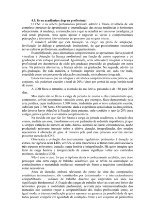 4.5. Grau acadêmico: degrau profissional
O CNE e as ordens profissionais precisam admitir a franca existência de um
complexo processo de aprendizado e internalização das novas tendências e horizontes
educacionais. A mudança, a transição para o que se acredita ser um novo paradigma, já
está sendo proposta, resta agora ajustar e negociar as várias e complementares
percepções e interesses intervenientes no processo que se quer iniciar.
É razoável admitir que esta transição vá exigir um prazo de adaptação,
fertilização do diálogo e aprendizado institucional, do que possivelmente resultarão
novas culturas profissionais, acadêmicas e organizacionais.
Exemplificando, duas alternativas complementares se apresentam. Seria possível
visualizar a obtenção da licença profissional em função de cursos superiores e de
graduação com enfoque profissional. Igualmente, seria admissível imaginar a licença
profissional em decorrência de ciclo pós-graduado precedido de graduação em outra
área. Na primeira alternativa, a licença advém da graduação. Na segunda, advém da
pós-graduação. De toda maneira, a formação superior deveria ser, cada vez mais,
entendida como um processo de educação continuada, verticalmente integrada.
Estabelecer-se-ia que os estágios e atividades complementares e/ou práticas, em
conjunto, não poderiam exceder o total de 20% (vinte por cento) da carga horária total
do curso.
A LDB fixou o tamanho, a extensão do ano letivo, passando-o de 180 para 200
dias.
Mas ainda não se fixou a carga da jornada de ensino a eles concomitante que,
certamente, sofrerá importantes variações como, por exemplo, ficou demonstrado pela
área jurídica, cujas tradicionais 3.300 horas, traduzidas para o novo calendário escolar,
subiriam para 3.700 horas. Obviamente, dada a experiência consolidada da área jurídica,
não deveria haver objeções à fixação deste patamar, nele contidos o teto de 20% para
estágio, prática jurídica e atividades complementares.
Na medida em que não for fixada a carga da jornada acadêmica, a duração dos
cursos, medida em anos, transformar-se-á em parâmetro de reduzida importância, já que
a simples variação do número de aulas diárias, ademais de outras circunstâncias, acabe
produzindo relevante impacto sobre a efetiva duração, integralização, dos estudos
necessários à obtenção do grau. A maneira pela qual esse processo ocorrerá merece
posterior atenção do CNE.
Observada a evolução dos instrumentos regulatórios pertinentes à duração de
cursos, na vigência desta LDB, verifica-se uma tendência a se tratar como indissociáveis
três aspectos relevantes: duração, carga horária e integralização. Há quem imagine que
falar de carga horária e integralização de cursos signifique voltar aos currículos
mínimos, violando a LDB.
Não é esse o caso. Já que o diploma atesta o conhecimento recebido, esse deve
pressupor uma certa carga de trabalho acadêmico que se reflita na acumulação de
conhecimentos e maturidade intelectual mensuráveis frente a requisitos considerados
como necessários.
Anos de duração, embora relevantes do ponto de vista das comparações
estatísticas internacionais, são constituídos por determinados – e internacionalmente
compartilhados – volumes de trabalho discente que emprestam aos anos sua
significação fundamental. A fixação das cargas de trabalho relativas a um ano letivo são
relevantes, porque a mobilidade profissional, acirrada pela internacionalização dos
mercados não somente requer a comparabilidade dos títulos profissionais como, de
igual modo, a internacionalização precisa repousar na garantia da possibilidade de que
todos possam competir em igualdade de condições frente a um conjunto de parâmetros
 