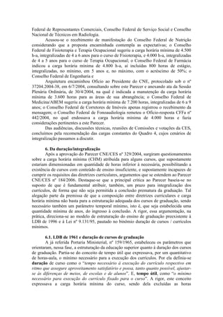 Federal de Representantes Comerciais, Conselho Federal de Serviço Social e Conselho
Nacional de Técnicos em Radiologia.
Acusou-se o recebimento de manifestação do Conselho Federal de Nutrição
considerando que a proposta encaminhada contempla as expectativas; o Conselho
Federal de Fisioterapia e Terapia Ocupacional sugeriu a carga horária mínima de 4.500
h-a, integralizadas de 4 a 6 anos para o curso de Fisioterapia, e 4.000 h-a, integralizadas
de 4 a 5 anos para o curso de Terapia Ocupacional; o Conselho Federal de Farmácia
indicou a carga horária mínima de 4.800 h-a, aí incluídas 800 horas de estágio,
integralizadas, no mínimo, em 5 anos e, no máximo, com o acréscimo de 50%; o
Conselho Federal de Engenharia e
Arquitetura encaminhou Ofício ao Presidente do CNE, protocolado sob o nº
37204.2004-38, em 6/7/2004, consultando sobre este Parecer e anexando ata da Sessão
Plenária Ordinária, de 30/4/2004, na qual é indicada a manutenção da carga horária
mínima de 3.600 horas para as áreas de sua abrangência; o Conselho Federal de
Medicina/ABEM sugeriu a carga horária mínima de 7.200 horas, integralizadas de 6 a 9
anos; o Conselho Federal de Corretores de Imóveis apenas registrou o recebimento da
mensagem; o Conselho Federal de Fonoaudiologia remeteu o Ofício-resposta CFFa nº
442/2004, no qual endossava a carga horária mínima de 4.000 horas e fazia
considerações pertinentes a este Parecer.
Das audiências, discussões técnicas, reuniões de Comissões e votações da CES,
concluímos pela recomendação das cargas constantes do Quadro 4, cujos cenários de
integralização passamos a discutir.
6. Da duração/integralização
Após a aprovação do Parecer CNE/CES nº 329/2004, surgiram questionamentos
sobre a carga horária mínima (CHM) atribuída para alguns cursos, que supostamente
estariam dimensionadas em quantidade de horas inferior à necessária, possibilitando a
existência de cursos com conteúdo de ensino insuficiente, e supostamente incapazes de
cumprir os requisitos das diretrizes curriculares, argumentos que se estendem ao Parecer
CNE/CES nº 184/2006. Destaque-se que a principal crítica ao Parecer baseia-se no
suposto de que é fundamental atribuir, também, um prazo para integralização dos
currículos, de forma que não seja permitida a conclusão prematura da graduação. Tal
alegação parte da premissa de que a composição entre diretrizes curriculares e carga
horária mínima não basta para a estruturação adequada dos cursos de graduação, sendo
necessário também um parâmetro temporal mínimo, isto é, que seja estabelecida uma
quantidade mínima de anos, do ingresso à conclusão. A rigor, essa argumentação, na
prática, direciona-se ao modelo de estruturação do ensino de graduação preexistente à
LDB de 1996 e à Lei nº 9.131/95, pautado no binômio duração de cursos / currículos
mínimos.
6.1. LDB de 1961 e duração de cursos de graduação
A já referida Portaria Ministerial, nº 159/1965, estabeleceu os parâmetros que
orientaram, nessa fase, a estruturação da educação superior quanto à duração dos cursos
de graduação. Partia-se do conceito de tempo útil que expressava, por um quantitativo
de horas-aula, o mínimo necessário para a execução dos currículos. Por ela definia-se
duração de curso como o “tempo necessário à execução do currículo respectivo em
ritmo que assegure aproveitamento satisfatório e possa, tanto quanto possível, ajustar-
se às diferenças de meios, de escolas e de alunos”. E, tempo útil, como “o mínimo
necessário para execução do currículo fixado para o curso”. A rigor, este conceito
expressava a carga horária mínima do curso, sendo dela excluídas as horas
 