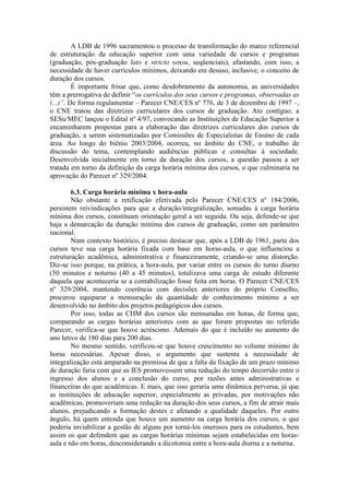 A LDB de 1996 sacramentou o processo de transformação do marco referencial
de estruturação da educação superior com uma variedade de cursos e programas
(graduação, pós-graduação lato e stricto sensu, seqüenciais), afastando, com isso, a
necessidade de haver currículos mínimos, deixando em desuso, inclusive, o conceito de
duração dos cursos.
É importante frisar que, como desdobramento da autonomia, as universidades
têm a prerrogativa de definir “os currículos dos seus cursos e programas, observadas as
(...)”. De forma regulamentar – Parecer CNE/CES nº 776, de 3 de dezembro de 1997 –,
o CNE tratou das diretrizes curriculares dos cursos de graduação. Ato contíguo, a
SESu/MEC lançou o Edital nº 4/97, convocando as Instituições de Educação Superior a
encaminharem propostas para a elaboração das diretrizes curriculares dos cursos de
graduação, a serem sistematizadas por Comissões de Especialistas de Ensino de cada
área. Ao longo do biênio 2003/2004, ocorreu, no âmbito do CNE, o trabalho de
discussão do tema, contemplando audiências públicas e consultas à sociedade.
Desenvolvida inicialmente em torno da duração dos cursos, a questão passou a ser
tratada em torno da definição da carga horária mínima dos cursos, o que culminaria na
aprovação do Parecer nº 329/2004.
6.3. Carga horária mínima x hora-aula
Não obstante a retificação efetivada pelo Parecer CNE/CES nº 184/2006,
persistem reivindicações para que a duração/integralização, somadas à carga horária
mínima dos cursos, constituam orientação geral a ser seguida. Ou seja, defende-se que
haja a demarcação da duração mínima dos cursos de graduação, como um parâmetro
nacional.
Num contexto histórico, é preciso destacar que, após a LDB de 1961, parte dos
cursos teve sua carga horária fixada com base em horas-aula, o que influenciou a
estruturação acadêmica, administrativa e financeiramente, criando-se uma distorção.
Diz-se isso porque, na prática, a hora-aula, por variar entre os cursos do turno diurno
(50 minutos e noturno (40 a 45 minutos), totalizava uma carga de estudo diferente
daquela que aconteceria se a contabilização fosse feita em horas. O Parecer CNE/CES
nº 329/2004, mantendo coerência com decisões anteriores do próprio Conselho,
procurou equiparar a mensuração da quantidade de conhecimento mínimo a ser
desenvolvido no âmbito dos projetos pedagógicos dos cursos.
Por isso, todas as CHM dos cursos são mensuradas em horas, de forma que,
comparando as cargas horárias anteriores com as que foram propostas no referido
Parecer, verifica-se que houve acréscimo. Ademais do que é incluído no aumento do
ano letivo de 180 dias para 200 dias.
No mesmo sentido, verificou-se que houve crescimento no volume mínimo de
horas necessárias. Apesar disso, o argumento que sustenta a necessidade de
integralização está amparado na premissa de que a falta da fixação de um prazo mínimo
de duração faria com que as IES promovessem uma redução do tempo decorrido entre o
ingresso dos alunos e a conclusão do curso, por razões antes administrativas e
financeiras do que acadêmicas. E mais, que isso geraria uma dinâmica perversa, já que
as instituições de educação superior, especialmente as privadas, por motivações não
acadêmicas, promoveriam uma redução na duração dos seus cursos, a fim de atrair mais
alunos, prejudicando a formação destes e afetando a qualidade daqueles. Por outro
ângulo, há quem entenda que houve um aumento na carga horária dos cursos, o que
poderia inviabilizar a gestão de alguns por torná-los onerosos para os estudantes, bem
assim os que defendem que as cargas horárias mínimas sejam estabelecidas em horas-
aula e não em horas, desconsiderando a dicotomia entre a hora-aula diurna e a noturna.
 