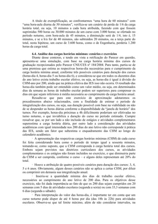 A título de exemplificação, ao confrontarmos “uma hora de 60 minutos” com
“uma hora-aula diurna de 50 minutos”, verifica-se um cenário de perda de 1/6 da carga
horária total, ou seja, 10 minutos a cada hora atribuída, fazendo com que fossem
suprimidas 500 horas ou 30.000 minutos de um curso com 3.000 horas; se ofertado no
período noturno, com hora-aula de 45 minutos, a diminuição será de 1/4, isto é, 15
minutos, e se a h/a for de 40 minutos, são subtraídos 20 minutos, ou a terça parte do
total, nesta hipótese, um curso de 3.600 horas, como o de Engenharia, perderia 1.200
horas da carga total.
6.4. Análise das cargas horárias mínimas: cenários e exercícios
Diante desse contexto, e tendo em vista a retificação do Parecer em questão,
apresenta-se uma simulação, com base na carga horária mínima dos cursos de
graduação recepcionados pelo Parecer CNE/CES nº 184/2004. Para tanto, partiu-se de
uma premissa que estima as respectivas horas-dia necessárias para o cumprimento da
carga horária mínima anual, conforme três possíveis cenários para duração dos cursos
(horas-dia 4, horas-dia 5 ou horas-dia 6), e considerou-se que em todos os duzentos dias
do ano letivo exista trabalho escolar efetivo, ou seja, as horas-dia é igual à divisão do
CHM-ano por 200, ainda que na prática efetiva das IES isso não ocorra. O resultado das
horas-dia também pode ser entendido como um valor médio, ou seja, em determinados
dias da semana as horas de trabalho escolar podem ser superiores para compensar os
dias em que sejam inferiores à média necessária ao cumprimento da carga horária anual.
Ressalte-se que para este exercício de aproximação adotaremos os
procedimentos abaixo relacionados, com a finalidade de estimar o período de
integralização dos cursos, ou seja, sua duração possível com base na viabilidade ou não
de se despender as horas diárias conforme a disponibilidade da “janela de horário” dos
turnos. Por exemplo, horas-dia próximas a 4h dificilmente poderiam ser efetivadas no
turno noturno, o que inviabiliza a duração do curso no período estimado. Cumpre
ressalvar que, se por um lado a não inclusão de estágios e atividades complementares
superestima a carga horária diária, por outro lado a consideração das atividades
acadêmicas com igual intensidade nos 200 dias do ano letivo não corresponde à prática
das IES, sendo um fator que subestima o enquadramento das CHM ao longo do
calendário acadêmico.
· A apresentação das respectivas cargas horárias mínimas (CHM) de cada curso
foi feita considerando hora como o período de tempo igual a sessenta minutos,
tomando-se, como suposto, que a CHM corresponda à carga horária total dos cursos.
Embora sejam previstos nas diretrizes curriculares dos cursos, as atividades
complementares e os estágios não foram incluídos no exercício, o que diminuiria parte
da CHM a ser cumprida, conforme o curso – e alguns deles representam até 20% do
total.
· Houve a atribuição de quatro possíveis cenários para duração dos cursos: 3, 4,
5 e 6 anos. Obviamente, algum desses cenários não se aplica a certas CHM, por diluir
ou comprimir em demasia sua integralização anual.
· Inseriu-se a quantidade mínima dos dias de trabalho escolar efetivo,
necessários ao cumprimento do ano letivo de 200 dias. Para os objetivos desse
exercício, não foi dada importância ao fato de que os 200 dias sejam cumpridos em 20
semanas com 5 dias de atividades escolares (segunda a sexta) ou com 33,3 semanas com
6 dias (segunda a sábado).
· Para interpretação do valor das horas-dia, é importante ter em conta que um
curso noturno pode dispor de até 4 horas por dia (das 18h às 22h) para atividades
escolares. Observe-se que tal limite máximo, além de não considerar intervalos, na
 