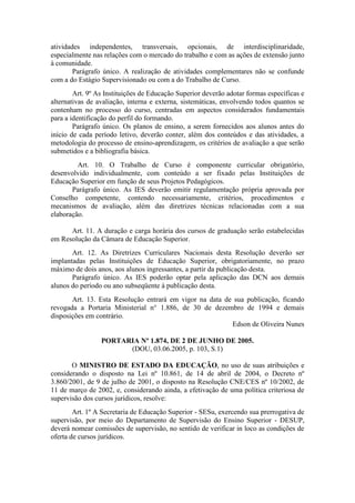 atividades independentes, transversais, opcionais, de interdisciplinaridade,
especialmente nas relações com o mercado do trabalho e com as ações de extensão junto
à comunidade.
Parágrafo único. A realização de atividades complementares não se confunde
com a do Estágio Supervisionado ou com a do Trabalho de Curso.
Art. 9º As Instituições de Educação Superior deverão adotar formas específicas e
alternativas de avaliação, interna e externa, sistemáticas, envolvendo todos quantos se
contenham no processo do curso, centradas em aspectos considerados fundamentais
para a identificação do perfil do formando.
Parágrafo único. Os planos de ensino, a serem fornecidos aos alunos antes do
início de cada período letivo, deverão conter, além dos conteúdos e das atividades, a
metodologia do processo de ensino-aprendizagem, os critérios de avaliação a que serão
submetidos e a bibliografia básica.
Art. 10. O Trabalho de Curso é componente curricular obrigatório,
desenvolvido individualmente, com conteúdo a ser fixado pelas Instituições de
Educação Superior em função de seus Projetos Pedagógicos.
Parágrafo único. As IES deverão emitir regulamentação própria aprovada por
Conselho competente, contendo necessariamente, critérios, procedimentos e
mecanismos de avaliação, além das diretrizes técnicas relacionadas com a sua
elaboração.
Art. 11. A duração e carga horária dos cursos de graduação serão estabelecidas
em Resolução da Câmara de Educação Superior.
Art. 12. As Diretrizes Curriculares Nacionais desta Resolução deverão ser
implantadas pelas Instituições de Educação Superior, obrigatoriamente, no prazo
máximo de dois anos, aos alunos ingressantes, a partir da publicação desta.
Parágrafo único. As IES poderão optar pela aplicação das DCN aos demais
alunos do período ou ano subseqüente à publicação desta.
Art. 13. Esta Resolução entrará em vigor na data de sua publicação, ficando
revogada a Portaria Ministerial n° 1.886, de 30 de dezembro de 1994 e demais
disposições em contrário.
Edson de Oliveira Nunes
PORTARIA Nº 1.874, DE 2 DE JUNHO DE 2005.
(DOU, 03.06.2005, p. 103, S.1)
O MINISTRO DE ESTADO DA EDUCAÇÃO, no uso de suas atribuições e
considerando o disposto na Lei nº 10.861, de 14 de abril de 2004, o Decreto nº
3.860/2001, de 9 de julho de 2001, o disposto na Resolução CNE/CES nº 10/2002, de
11 de março de 2002, e, considerando ainda, a efetivação de uma política criteriosa de
supervisão dos cursos jurídicos, resolve:
Art. 1º A Secretaria de Educação Superior - SESu, exercendo sua prerrogativa de
supervisão, por meio do Departamento de Supervisão do Ensino Superior - DESUP,
deverá nomear comissões de supervisão, no sentido de verificar in loco as condições de
oferta de cursos jurídicos.
 