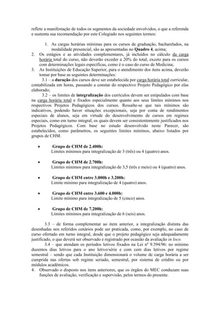 reflete a manifestação de todos os segmentos da sociedade envolvidos, o que a referenda
e sustenta sua recomendação por este Colegiado nos seguintes termos:
1. As cargas horárias mínimas para os cursos de graduação, bacharelados, na
modalidade presencial, são as apresentadas no Quadro 4, acima;
2. Os estágios e as atividades complementares, já incluídos no cálculo da carga
horária total do curso, não deverão exceder a 20% do total, exceto para os cursos
com determinações legais específicas, como é o caso do curso de Medicina;
3. As Instituições de Educação Superior, para o atendimento dos itens acima, deverão
tomar por base as seguintes determinações:
3.1 – a duração dos cursos deve ser estabelecida por carga horária total curricular,
contabilizada em horas, passando a constar do respectivo Projeto Pedagógico por elas
elaborado;
3.2 – os limites de integralização dos currículos devem ser estipulados com base
na carga horária total e fixados especialmente quanto aos seus limites mínimos nos
respectivos Projetos Pedagógicos dos cursos. Ressalte-se que tais mínimos são
indicativos, podendo haver situações excepcionais, seja por conta de rendimentos
especiais de alunos, seja em virtude do desenvolvimento de cursos em regimes
especiais, como em turno integral, os quais devem ser consistentemente justificados nos
Projetos Pedagógicos. Com base no estudo desenvolvido neste Parecer, são
estabelecidos, como parâmetros, os seguintes limites mínimos, abaixo listados por
grupos de CHM.
Grupo de CHM de 2.400h:
Limites mínimos para integralização de 3 (três) ou 4 (quatro) anos.
Grupo de CHM de 2.700h:
Limites mínimos para integralização de 3,5 (três e meio) ou 4 (quatro) anos.
Grupo de CHM entre 3.000h e 3.200h:
Limite mínimo para integralização de 4 (quatro) anos.
Grupo de CHM entre 3.600 e 4.000h:
Limite mínimo para integralização de 5 (cinco) anos.
Grupo de CHM de 7.200h:
Limites mínimos para integralização de 6 (seis) anos.
3.3 – de forma complementar ao item anterior, a integralização distinta das
desenhadas nos referidos cenários pode ser praticada, como, por exemplo, no caso de
curso ofertado em turno integral, desde que o projeto pedagógico seja adequadamente
justificado, o que deverá ser observado e registrado por ocasião da avaliação in loco.
3.4 – que atendam os períodos letivos fixados na Lei nº 9.394/96: no mínimo
duzentos dias letivos para o ano letivo/série e com cem dias letivos por regime
semestral – sendo que cada Instituição dimensionará o volume de carga horária a ser
cumprida nas ofertas sob regime seriado, semestral, por sistema de crédito ou por
módulos acadêmicos.
4. Observado o disposto nos itens anteriores, que os órgãos do MEC conduzam suas
funções de avaliação, verificação e supervisão, pelos termos do presente.
 