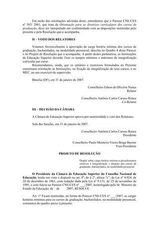 Em razão das orientações advindas deste, entendemos que o Parecer CNE/CES
nº 583/ 2001, que trata da Orientação para as diretrizes curriculares dos cursos de
graduação, deve ser interpretado em conformidade com as disposições instituídas pelo
presente e pela Resolução que o acompanha.
II – VOTO DOS RELATORES
Votamos favoravelmente à aprovação da carga horária mínima dos cursos de
graduação, bacharelados, na modalidade presencial, descrita no Quadro 4 deste Parecer
e no Projeto de Resolução que o acompanha. A partir destes parâmetros, as Instituições
de Educação Superior deverão fixar os tempos mínimos e máximos de integralização
curricular por curso.
Recomendamos, ainda, que os cenários e exercícios formulados no Presente
constituam orientação às Instituições, na fixação da integralização de seus cursos, e ao
MEC, no seu exercício de supervisão.
Brasília (DF), em 31 de janeiro de 2007.
Conselheiro Edson de Oliveira Nunes
Relator
Conselheiro Antônio Carlos Caruso Ronca
Co-Relator
III – DECISÃO DA CÂMARA
A Câmara de Educação Superior aprova por unanimidade o voto dos Relatores.
Sala das Sessões, em 31 de janeiro de 2007.
Conselheiro Antônio Carlos Caruso Ronca
Presidente
Conselheiro Paulo Monteiro Vieira Braga Barone
Vice-Presidente
PROJETO DE RESOLUÇÃO
Dispõe sobre carga horária mínima e procedimentos
relativos à integralização e duração dos cursos de
graduação, bacharelados, na modalidade presencial.
O Presidente da Câmara de Educação Superior do Conselho Nacional de
Educação, tendo em vista o disposto no art. 9º, do § 2º, alínea “c”, da Lei nº 4.024, de
20 de dezembro de 1961, com redação dada pela Lei nº 9.131, de 25 de novembro de
1995, e com fulcro no Parecer CNE/CES nº ___/2007, homologado pelo Sr. Ministro de
Estado da Educação, de de 2007, RESOLVE:
Art. 1º Ficam instituídas, na forma do Parecer CNE/CES nº ___/2007, as cargas
horárias mínimas para os cursos de graduação, bacharelados, na modalidade presencial,
constantes do quadro anexo à presente.
 
