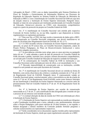 Advogados do Brasil - CNEJ, com os dados transmitidos pelo Sistema Eletrônico de
Fluxo de Trabalho e Gerenciamento de Informações Relativas aos Processos de
Regulação da Educação Superior no Sistema Federal de Educação do Ministério da
Educação (e-MEC) e com a manifestação do Conselho Seccional da OAB em cuja área
de atuação situar-se a Instituição de Ensino Superior interessada. Parágrafo único.
Quando se tratar de curso proposto por instituição jurisdicionada em Conselho Estadual
de Educação, formar-se-á processo na CNEJ, com documentos comprobatórios
exigíveis a partir do protocolo do projeto no Conselho Federal da OAB.
Art. 2º A manifestação do Conselho Seccional será emitida pela respectiva
Comissão de Ensino Jurídico ou, na sua falta, segundo o que dispuserem as normas
regulamentares ou regimentais pertinentes.
§ 1º Para esse fim, a CNEJ, tão logo receba a transmissão de dados pelo e-MEC,
fará comunicação ao Conselho Seccional competente, que deverá manifestar-se no
prazo de 30 (trinta) dias (Regulamento Geral do EAOAB, art. 83, § 1º).
§ 2º À CNEJ incumbe solicitar à Instituição de Ensino Superior interessada que
apresente, no prazo de 05 (cinco) dias, ao Conselho Seccional competente, cópias do
Projeto Político Pedagógico, do Plano de Desenvolvimento Institucional e outros
documentos julgados necessários.
§ 3º As providências referidas neste artigo, para os casos previstos no parágrafo
único do art. 1º, serão adotadas a partir da data do protocolo no Conselho Federal da
OAB, devendo o pedido, instruído com o projeto e demais documentos comprobatórios,
ser enviado pelo Conselho Estadual de Educação da respectiva unidade da Federação.
§ 4º As comunicações do Conselho Federal da OAB às instituições e aos
Conselhos Seccionais serão realizadas por meio de ofício, a ser encaminhado via fax.
§ 5º Havendo impossibilidade de comunicação com as instituições, certidão
respectiva será juntada aos autos pela Secretaria da Comissão.
Art. 3º A manifestação do Conselho Seccional deverá ser emitida na forma de
Relatório, com estrita observância dos critérios e condições constante do § 2º do art. 83
do Regulamento Geral do EAOAB. Parágrafo único. É expressamente vedado ao
Conselho Seccional opinar, conclusivamente, sobre a conveniência ou não da criação do
curso (§ 3º do art. 82 do Regulamento Geral EAOAB), assim como fornecer fotocópia
da sua manifestação à Instituição de Ensino Superior interessada ou a terceiro antes do
pronunciamento final do Conselho Federal (§ 4º do art. 83 do Regulamento Geral do
EAOAB).
Art. 4º A Instituição de Ensino Superior, por ocasião da comunicação
mencionada no § 2º do art. 2º, será cientificada da data designada para a reunião em que
o processo de seu interesse será incluído em pauta.
§ 1º A eventual alteração da data da reunião da CNEJ será informada por ofício
à Instituição de Ensino Superior.
§ 2º A Instituição de Ensino Superior será representada na reunião por dirigentes
e pelo Coordenador escolhido para o curso, cabendo a este, preferentemente, discorrer
sobre o Projeto Pedagógico, pelo prazo máximo de 10 (dez) minutos, e, em seguida, o
Relator designado e demais membros da Comissão poderão formular perguntas e
solicitar esclarecimentos aos representantes respectivos.
§ 3º Serão considerados novos documentos aqueles trazidos pelos representantes
da Instituição de Ensino Superior, desde que sejam regularmente anexados ao e-MEC.
 