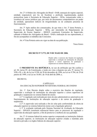 Art. 2º A Ordem dos Advogados do Brasil - OAB, autarquia de regime especial,
entidade responsável, por lei, de fiscalizar a profissão regulamentada, poderá
protocolizar junto à Secretaria de Educação Superior - SESu, comunicados sobre a
existência de cursos jurídicos que, por meio de documentos comprobatórios em poder
da entidade, apresentem indícios de irregularidades ou de condições precárias de
funcionamento.
Art. 3º Após análise dos comunicados, de que trata o Art. 2º desta Portaria, a
Secretaria de Educação Superior - SESu, por intermédio do Departamento de
Supervisão do Ensino Superior - DESUP, constituirá Comissões de Supervisão,
cabendo à Ordem dos Advogados do Brasil - OAB a indicação de seu representante, a
fim de acompanhar os trabalhos das Comissões.
Art. 4º Esta Portaria entra em vigor na data de sua publicação.
Tarso Genro
DECRETO Nº 5.773, DE 9 DE MAIO DE 2006.
Dispõe sobre o exercício das funções de regulação,
supervisão e avaliação de instituições de educação
superior e cursos superiores de graduação e
seqüenciais no sistema federal de ensino.
O PRESIDENTE DA REPÚBLICA, no uso da atribuição que lhe confere o
art. 84, inciso IV, da Constituição, e tendo em vista o disposto nos arts. 9º, incisos VI,
VIII e IX, e 46, da Lei no 9.394, de 20 de dezembro de 1996, na Lei no 9.784, de 29 de
janeiro de 1999, e na Lei no 10.861, de 14 de abril de 2004, e,
DECRETA:
CAPÍTULO I
DA EDUCAÇÃO SUPERIOR NO SISTEMA FEDERAL DE ENSINO
Art. 1º. Este Decreto dispõe sobre o exercício das funções de regulação,
supervisão e avaliação de instituições de educação superior e cursos superiores de
graduação e seqüenciais no sistema federal de ensino.
§ 1º A regulação será realizada por meio de atos administrativos autorizativos do
funcionamento de instituições de educação superior e de cursos de graduação e
seqüenciais.
§ 2º A supervisão será realizada a fim de zelar pela conformidade da oferta de
educação superior no sistema federal de ensino com a legislação aplicável.
§ 3º A avaliação realizada pelo Sistema Nacional de Avaliação da Educação
Superior - SINAES constituirá referencial básico para os processos de regulação e
supervisão da educação superior, a fim de promover a melhoria de sua qualidade.
Art. 2º. O sistema federal de ensino superior compreende as instituições federais
de educação superior, as instituições de educação superior criadas e mantidas pela
iniciativa privada e os órgãos federais de educação superior.
 