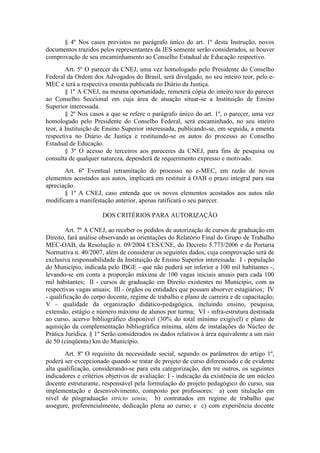 § 4º Nos casos previstos no parágrafo único do art. 1º desta Instrução, novos
documentos trazidos pelos representantes da IES somente serão considerados, se houver
comprovação de seu encaminhamento ao Conselho Estadual de Educação respectivo.
Art. 5º O parecer da CNEJ, uma vez homologado pelo Presidente do Conselho
Federal da Ordem dos Advogados do Brasil, será divulgado, no seu inteiro teor, pelo e-
MEC e terá a respectiva ementa publicada no Diário da Justiça.
§ 1º A CNEJ, na mesma oportunidade, remeterá cópia do inteiro teor do parecer
ao Conselho Seccional em cuja área de atuação situar-se a Instituição de Ensino
Superior interessada.
§ 2º Nos casos a que se refere o parágrafo único do art. 1º, o parecer, uma vez
homologado pelo Presidente do Conselho Federal, será encaminhado, no seu inteiro
teor, à Instituição de Ensino Superior interessada, publicando-se, em seguida, a ementa
respectiva no Diário de Justiça e restituindo-se os autos do processo ao Conselho
Estadual de Educação.
§ 3º O acesso de terceiros aos pareceres da CNEJ, para fins de pesquisa ou
consulta de qualquer natureza, dependerá de requerimento expresso e motivado.
Art. 6º Eventual retramitação do processo no e-MEC, em razão de novos
elementos acostados aos autos, implicará em restituir à OAB o prazo integral para sua
apreciação.
§ 1º A CNEJ, caso entenda que os novos elementos acostados aos autos não
modificam a manifestação anterior, apenas ratificará o seu parecer.
DOS CRITÉRIOS PARA AUTORIZAÇÃO
Art. 7º A CNEJ, ao receber os pedidos de autorização de cursos de graduação em
Direito, fará análise observando as orientações do Relatório Final do Grupo de Trabalho
MEC-OAB, da Resolução n. 09/2004 CES/CNE, do Decreto 5.773/2006 e da Portaria
Normativa n. 40/2007, além de considerar os seguintes dados, cuja comprovação será de
exclusiva responsabilidade da Instituição de Ensino Superior interessada: I - população
do Município, indicada pelo IBGE - que não poderá ser inferior a 100 mil habitantes -,
levando-se em conta a proporção máxima de 100 vagas iniciais anuais para cada 100
mil habitantes; II - cursos de graduação em Direito existentes no Município, com as
respectivas vagas anuais; III - órgãos ou entidades que possam absorver estagiários; IV
- qualificação do corpo docente, regime de trabalho e plano de carreira e de capacitação;
V – qualidade da organização didático-pedagógica, incluindo ensino, pesquisa,
extensão, estágio e número máximo de alunos por turma; VI - infra-estrutura destinada
ao curso, acervo bibliográfico disponível (30% do total mínimo exigível) e plano de
aquisição da complementação bibliográfica mínima, além de instalações do Núcleo de
Prática Jurídica. § 1º Serão considerados os dados relativos à área equivalente a um raio
de 50 (cinqüenta) km do Município.
Art. 8º O requisito da necessidade social, segundo os parâmetros do artigo 1º,
poderá ser excepcionado quando se tratar de projeto de curso diferenciado e de evidente
alta qualificação, considerando-se para esta categorização, den tre outros, os seguintes
indicadores e critérios objetivos de avaliação: I - indicação da existência de um núcleo
docente estruturante, responsável pela formulação do projeto pedagógico do curso, sua
implementação e desenvolvimento, composto por professores: a) com titulação em
nível de pósgraduação stricto sensu; b) contratados em regime de trabalho que
assegure, preferencialmente, dedicação plena ao curso; e c) com experiência docente
 