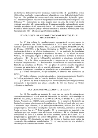 em Instituição de Ensino Superior autorizada ou reconhecida. II – qualidade do acervo
bibliográfico atualizado, comprovadamente adquirido em nome da Instituição de Ensino
Superior; III - qualidade da estrutura curricular e sua adequação à legislação vigente;
IV - implementação dos Núcleos de Pesquisa (incluindo a orientação a monografia) e de
Extensão; V – remuneração do corpo docente igual ou acima da comprovada média
praticada na região; VI - número reduzido de vagas pretendidas e dimensão das turmas
limitadas ao máximo de 40 (quarenta) alunos; VII - instalação adequada destinada ao
Núcleo de Prática Jurídica (NPJ) e recursos materiais e humanos previstos para o seu
funcionamento; VIII - laboratório de informática jurídica.
DOS CRITÉRIOS PARA RECONHECIMENTO E RENOVAÇÃO DE
RECONHECIMENTO
Art. 9º Nos pedidos de reconhecimento e renovação de reconhecimento de
cursos de graduação em Direito encaminhados à CNEJ, além dos indicadores do
Relatório Final do Grupo de Trabalho MEC-OAB, da Resolução n. 09/2004 CES/CNE,
do Decreto 5.773/2006 e da Portaria Normativa n. 40/2007, será considerada a
implantação definitiva ou efetivo funcionamento: I - da totalidade das instalações
indicadas ou constantes do projeto de autorização do curso; II - do Núcleo de Prática
Jurídica, em instalações próprias e adequadas e com recursos materiais e humanos
suficientes; III - do acervo bibliográfico satisfatório e atualizado, incluindo-se
periódicos; IV - da efetiva regulamentação e cumprimento da carga horária das
atividades complementares; V - da sistemática e controle das atividades destinadas ao
Trabalho de Conclusão de Curso; VI - do plano de carreira docente, respectivos
programas de capacitação e níveis salariais efetivamen - te praticados; VII - dos
programas de pesquisa e extensão e sua articulação com as atividades de ensino.
§ 1º Serão considerados, no que couberem, os critérios para autorização de
cursos.
§ 2º Serão avaliados e considerados, ainda, os elementos constantes do Relatório
de Verificação in loco do MEC e Conselho Seccional da OAB respectivo.
§ 3º Quando se tratar de renovação de reconhecimento será obrigatoriamente
considerado o desempenho dos alunos oriundos da IES nos Exames de Ordem
realizados na localidade.
DOS CRITÉRIOS PARA AUMENTO DE VAGAS
Art. 10. Nos pedidos de aumento de vagas para os cursos de graduação em
Direito encaminhados à CNEJ, além dos indicadores do Relatório Final do Grupo de
Trabalho MECOAB, da Resolução n. 09/2004-CES/CNE, do Decreto 5.773/2006 e da
Portaria Normativa n. 40/2007, serão considerados: I - o número de Instituições de
Ensino Superior que ministram curso de graduação em Direito no Município, bem como
o número de vagas ofertadas; II - a população do Município, indicada pelo IBGE, e a
comprovação da necessidade social para o aumento pretendido, em face da proporção
fixada no inciso I do art. 7º desta Instrução; III - a comprovação do quantitativo de
candidatos por vaga nos processos seletivos ou vestibulares; IV - a relação de alunos
matriculados no curso e o número de evasão existente, quando for o caso; V - a
comprovação do quantitativo do acervo bibliográfico; VI - o corpo docente integrado
de, no mínimo, 50% (cinqüenta por cento) de Mestres e Doutores, com regime de
contratação diferenciado do modelo horista; VII - o curso reconhecido pelo Ministério
da Educação ou Conselho Estadual de Educação.
 
