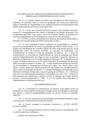 DA INDICAÇÃO DE CURSOS COM INDÍCIOS DE FUNCIONAMENTO
IRREGULAR AO MINISTÉRIO DA EDUCAÇÃO
Art. 11. O Conselho Federal da Ordem dos Advogados do Brasil alertará ao
Ministério da Educação sobre os cursos de graduação em Direito que apresentem
indícios veementes de irregularidade ou de condições precárias de funcionamento, para
adoção de providências preventivas ou de supervisão.
Art. 12. É dever das Comissões de Ensino Jurídico dos Conselhos Seccionais
promover o acompanhamento dos cursos de graduação em Direito autorizados e/ou
reconhecidos pelo MEC, bem como o envio, ao Conselho Federal, de denúncias ou
possíveis irregularidades no funcionamento de cursos em sua área de atuação.
§ 1º A CNEJ, ao tomar conhecimento da denúncia, encaminhará memorando ao
Presidente do Conselho Federal da OAB comunicando os fatos.
Art. 13. São considerados indícios veementes de irregularidade ou condições
precárias de funcionamento de cursos de graduação em Direito, dentre outros: I - a
ausência de manifestação do Conselho Federal da OAB, determinada pelo art. 83 do
Regulamento Geral do Estatuto EAOAB, no processo de autorização e/ou
reconhecimento do respectivo curso de graduação em Direito; II - o prazo de
reconhecimento ou renovação de reconhecimento de curso de graduação em Direito
vencido, independentemente do estágio em que se encontrar o respectivo processo no
Ministério da Educação ou no Conselho Estadual de Educação; III - a obtenção por três
Exames de Ordem consecutivos, ou 05 (cinco) alternados, de percentuais de aprovação
abaixo da média do respectivo Estado; IV - o corpo docente com professores horistas,
em sua totalidade, ou integrado por docentes que cedem, sem vínculo efetivo, seus
nomes e títulos apenas para instruir processos de autorização e/ou reconhecimento de
outros cursos de graduação em Direito; V - o Projeto Pedagógico em desacordo com as
Diretrizes Curriculares fixadas para o curso de graduação em Direito; VI - a biblioteca
cujo acervo ou funcionamento desatende às necessidades do curso; VII - o horário de
funcionamento que comprometa o período normal de descanso dos corpos docente,
discente e técnico-administrativo; VIII - o uso de estrutura física imprópria ou
inadequada para o funcionamento do curso.
DAS DISPOSIÇÕES FINAIS
Art. 14. A solicitação de sobrestamento de processo exige pedido escrito da
Instituição de Ensino Superior interessada, devendo constar da postulação a declaração
que assume a exclusiva responsabilidade quanto aos prazos fixados na legislação
específica.
Art. 15. Os casos omissos ou não disciplinados nesta Instrução Normativa serão
resolvidos pela Comissão Nacional de Ensino Jurídico.
Art. 16. Ficam revogadas as Instruções Normativas n. 01/1997, 02/1997,
03/1997 e 05/2003.
Art. 17. Esta Instrução Normativa entra em vigor na data da sua publicação. Dê-
se ciência, registre-se e publique-se.
Brasília, 06 de dezembro de 2008.
 