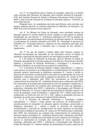 Art. 3º. As competências para as funções de regulação, supervisão e avaliação
serão exercidas pelo Ministério da Educação, pelo Conselho Nacional de Educação -
CNE, pelo Instituto Nacional de Estudos e Pesquisas Educacionais Anísio Teixeira -
INEP, e pela Comissão Nacional de Avaliação da Educação Superior - CONAES, na
forma deste Decreto.
Parágrafo único. As competências previstas neste Decreto serão exercidas sem
prejuízo daquelas previstas na estrutura regimental do Ministério da Educação e do
INEP, bem como nas demais normas aplicáveis.
Art. 4º. Ao Ministro de Estado da Educação, como autoridade máxima da
educação superior no sistema federal de ensino, compete, no que respeita às funções
disciplinadas por este Decreto: I - homologar deliberações do CNE em pedidos de
credenciamento e recredenciamento de instituições de educação superior; II - homologar
os instrumentos de avaliação elaborados pelo INEP; III - homologar os pareceres da
CONAES; IV - homologar pareceres e propostas de atos normativos aprovadas pelo
CNE; e V - expedir normas e instruções para a execução de leis, decretos e
regulamentos.
Art. 5º. No que diz respeito à matéria objeto deste Decreto, compete ao
Ministério da Educação, por intermédio de suas Secretarias, exercer as funções de
regulação e supervisão da educação superior, em suas respectivas áreas de atuação.
§ 1º No âmbito do Ministério da Educação, além do Ministro de Estado da
Educação, desempenharão as funções regidas por este Decreto a Secretaria de Educação
Superior, a Secretaria de Educação Profissional e Tecnológica e a Secretaria de
Educação a Distância, na execução de suas respectivas competências.
§ 2º À Secretaria de Educação Superior compete especialmente: I - instruir e
exarar parecer nos processos de credenciamento e recredenciamento de instituições de
educação superior, promovendo as diligências necessárias; II - instruir e decidir os
processos de autorização, reconhecimento e renovação de reconhecimento de cursos de
graduação e seqüenciais, promovendo as diligências necessárias; III - propor ao CNE
diretrizes para a elaboração, pelo INEP, dos instrumentos de avaliação para
credenciamento de instituições; IV - estabelecer diretrizes para a elaboração, pelo INEP,
dos instrumentos de avaliação para autorização de cursos de graduação e seqüenciais; V
- aprovar os instrumentos de avaliação para autorização de cursos de graduação e
seqüenciais, elaborados pelo INEP, e submetê-los à homologação pelo Ministro de
Estado da Educação; VI - exercer a supervisão de instituições de educação superior e de
cursos de graduação, exceto tecnológicos, e seqüenciais; VII - celebrar protocolos de
compromisso, na forma dos arts. 60 e 61; e VIII - aplicar as penalidades previstas na
legislação, de acordo com o disposto no Capítulo III deste Decreto.
§ 3º À Secretaria de Educação Profissional e Tecnológica compete
especialmente: I - instruir e exarar parecer nos processos de credenciamento e
recredenciamento de instituições de educação superior tecnológica, promovendo as
diligências necessárias; II - instruir e decidir os processos de autorização,
reconhecimento e renovação de reconhecimento de cursos superiores de tecnologia,
promovendo as diligências necessárias; III - propor ao CNE diretrizes para a elaboração,
pelo INEP, dos instrumentos de avaliação para credenciamento de instituições de
educação superior tecnológica; IV - estabelecer diretrizes para a elaboração, pelo INEP,
dos instrumentos de avaliação para autorização de cursos superiores de tecnologia; V -
aprovar os instrumentos de avaliação para autorização de cursos superiores de
tecnologia, elaborados pelo INEP, e submetê-los à homologação pelo Ministro de
Estado da Educação; VI - elaborar catálogo de denominações de cursos superiores de
 