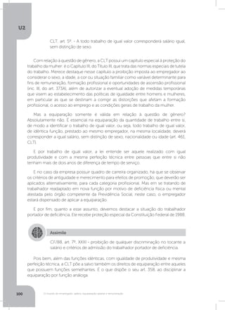U2
100 O mundo do empregado: salário, equiparação salarial e remuneração
CLT, art. 5º. - A todo trabalho de igual valor corresponderá salário igual,
sem distinção de sexo.
Com relação à questão de gênero, a CLT possui um capítulo especial à proteção do
trabalho da mulher: é o Capítulo III, do Título III, que trata das normas especiais de tutela
do trabalho. Merece destaque nesse capítulo a proibição imposta ao empregador ao
considerar o sexo, a idade, a cor ou situação familiar como variável determinante para
fins de remuneração, formação profissional e oportunidades de ascensão profissional
(inc. III, do art. 373A), além de autorizar a eventual adoção de medidas temporárias
que visem ao estabelecimento das políticas de igualdade entre homens e mulheres,
em particular as que se destinam a corrigir as distorções que afetam a formação
profissional, o acesso ao emprego e as condições gerais de trabalho da mulher.
Mas a equiparação somente é válida em relação à questão de gênero?
Absolutamente não. É essencial na equiparação da quantidade de trabalho entre si,
de modo a identificar o trabalho de igual valor, ou seja, todo trabalho de igual valor,
de idêntica função, prestado ao mesmo empregador, na mesma localidade, deverá
corresponder a igual salário, sem distinção de sexo, nacionalidade ou idade (art. 461,
CLT).
E por trabalho de igual valor, a lei entende ser aquele realizado com igual
produtividade e com a mesma perfeição técnica entre pessoas que entre si não
tenham mais de dois anos de diferença de tempo de serviço.
E no caso da empresa possuir quadro de carreira organizado, há que se observar
os critérios de antiguidade e merecimento para efeitos de promoção, que deverão ser
aplicados alternativamente, para cada categoria profissional. Mas em se tratando de
trabalhador readaptado em nova função por motivo de deficiência física ou mental
atestada pelo órgão competente da Previdência Social, neste caso, o empregador
estará dispensado de aplicar a equiparação.
E por fim, quanto a esse assunto, devemos destacar a situação do trabalhador
portador de deficiência. Ele recebe proteção especial da Constituição Federal de 1988.
Assimile
CF/88, art. 7º, XXXI - proibição de qualquer discriminação no tocante a
salário e critérios de admissão do trabalhador portador de deficiência.
Pois bem, além das funções idênticas, com igualdade de produtividade e mesma
perfeição técnica, a CLT põe a salvo também os direitos de equiparação entre aqueles
que possuem funções semelhantes. É o que dispõe o seu art. 358, ao disciplinar a
equiparação por função análoga.
 