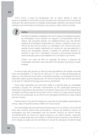 U2
102 O mundo do empregado: salário, equiparação salarial e remuneração
Como vimos, a regra da equiparação não se aplica apenas à regra da
proporcionalidadecomotambémaovalordosalário,demodoquenenhumaempresa,
ainda que não sujeita à proporcionalidade, poderá pagar a brasileiro que exerça função
análoga à que é exercida por estrangeiro a seu serviço, salário inferior ao deste.
A mesma regra vale quando se tratar de mera equivalência de funções exercidas
entre os empregados. É a regra do art. 460, da CLT, que, na falta de estipulação do
salário ou não havendo prova sobre a importância ajustada, o empregado terá direito
a perceber salário igual ao daquela que, na mesma empresa, fizer serviço equivalente
ou do que for habitualmente pago para serviço semelhante.
Outra regra importante que você deve saber é a garantia dada ao empregado
chamado a ocupar, em comissão, interinamente, ou em substituição eventual ou
temporária, cargo diverso do que exerce na empresa. Nesse caso, ser-lhe-á garantida a
contagem do tempo naquele serviço, bem como o retorno ao cargo anterior quando
do término da substituição ou do retorno do empregado transferido ao cargo original
que ele ocupava.
É preciso fazer uma nota em relação aos casos de simultaneidade na prestação do
serviço, dada a importância dessa matéria em nosso estudo.
Asimultaneidadenãoestáexpressamenteprevistaemlei,noentanto,éreconhecida
tanto pela doutrina quanto pela jurisprudência. Trata-se da exigência imposta ao
empregador que tiver empregados que lhe prestem serviços ao mesmo tempo,
simultaneamente, ao menos em alguma época ou em algum período, onde pelo
menos um deles possa servir de modelo ou referência para os demais. Essa referência
é em relação ao salário por ele percebido em virtude de realização de determinadas
A proporcionalidade é obrigatória não só em relação à totalidade do quadro
de empregados como também em relação à correspondente folha de
salários. São exceções quando, nos estabelecimentos que não tenham
quadros de empregados organizados em carreira, o brasileiro contar com
menos de dois anos de serviço e o estrangeiro com mais de dois anos;
quando houver quadro organizado em carreira em que seja garantido o
acesso por antiguidade; quando o brasileiro for aprendiz, ajudante ou
servente, e não o for o estrangeiro e quando a remuneração resultar de
maior produção, para os que trabalham em comissão ou por tarefa.
Porém, nos casos de falta ou cessação de serviço, a dispensa do
empregado estrangeiro deve preceder à de brasileiro que exerça função
análoga.
Reflita
 