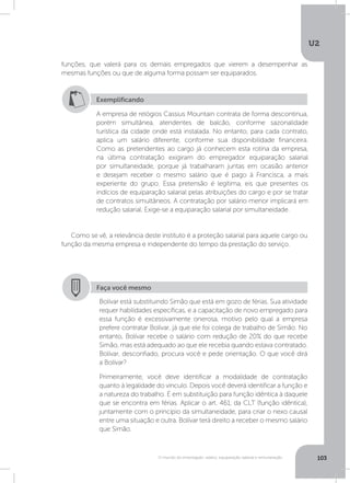 U2
103O mundo do empregado: salário, equiparação salarial e remuneração
funções, que valerá para os demais empregados que vierem a desempenhar as
mesmas funções ou que de alguma forma possam ser equiparados.
Como se vê, a relevância deste instituto é a proteção salarial para aquele cargo ou
função da mesma empresa e independente do tempo da prestação do serviço.
Exemplificando
A empresa de relógios Cassius Mountain contrata de forma descontínua,
porém simultânea, atendentes de balcão, conforme sazonalidade
turística da cidade onde está instalada. No entanto, para cada contrato,
aplica um salário diferente, conforme sua disponibilidade financeira.
Como as pretendentes ao cargo já conhecem esta rotina da empresa,
na última contratação exigiram do empregador equiparação salarial
por simultaneidade, porque já trabalharam juntas em ocasião anterior
e desejam receber o mesmo salário que é pago à Francisca, a mais
experiente do grupo. Essa pretensão é legítima, eis que presentes os
indícios de equiparação salarial pelas atribuições do cargo e por se tratar
de contratos simultâneos. A contratação por salário menor implicará em
redução salarial. Exige-se a equiparação salarial por simultaneidade.
Faça você mesmo
Bolívar está substituindo Simão que está em gozo de férias. Sua atividade
requer habilidades específicas, e a capacitação de novo empregado para
essa função é excessivamente onerosa, motivo pelo qual a empresa
prefere contratar Bolívar, já que ele foi colega de trabalho de Simão. No
entanto, Bolívar recebe o salário com redução de 20% do que recebe
Simão, mas está adequado ao que ele recebia quando estava contratado.
Bolívar, desconfiado, procura você e pede orientação. O que você dirá
a Bolívar?
Primeiramente, você deve identificar a modalidade de contratação
quanto à legalidade do vínculo. Depois você deverá identificar a função e
a natureza do trabalho. É em substituição para função idêntica à daquele
que se encontra em férias. Aplicar o art. 461, da CLT (função idêntica),
juntamente com o princípio da simultaneidade, para criar o nexo causal
entre uma situação e outra. Bolívar terá direito a receber o mesmo salário
que Simão.
 
