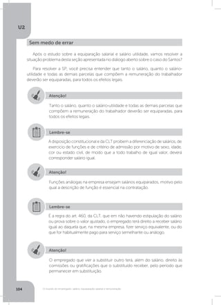 U2
104 O mundo do empregado: salário, equiparação salarial e remuneração
Após o estudo sobre a equiparação salarial e salário utilidade, vamos resolver a
situação problema desta seção apresentada no diálogo aberto sobre o caso do Santos?
Para resolver a SP, você precisa entender que tanto o salário, quanto o salário-
utilidade e todas as demais parcelas que compõem a remuneração do trabalhador
deverão ser equiparadas, para todos os efeitos legais.
Sem medo de errar
Atenção!
Atenção!
Atenção!
Tanto o salário, quanto o salário-utilidade e todas as demais parcelas que
compõem a remuneração do trabalhador deverão ser equiparadas, para
todos os efeitos legais.
Funções análogas na empresa ensejam salários equiparados, motivo pelo
qual a descrição de função é essencial na contratação.
O empregado que vier a substituir outro terá, além do salário, direito às
comissões ou gratificações que o substituído receber, pelo período que
permanecer em substituição.
A disposição constitucional e da CLT proíbem a diferenciação de salários, de
exercício de funções e de critério de admissão por motivo de sexo, idade,
cor ou estado civil, de modo que a todo trabalho de igual valor, deverá
corresponder salário igual.
É a regra do art. 460, da CLT, que em não havendo estipulação do salário
ou prova sobre o valor ajustado, o empregado terá direito a receber salário
igual ao daquela que, na mesma empresa, fizer serviço equivalente, ou do
que for habitualmente pago para serviço semelhante ou análogo.
Lembre-se
Lembre-se
 