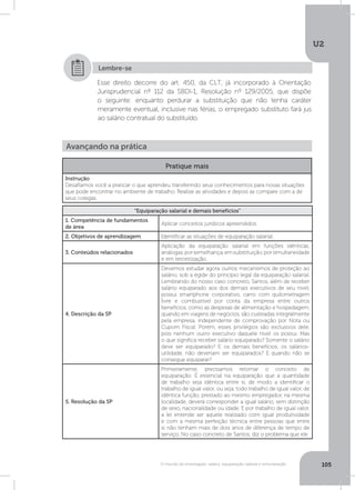 U2
105O mundo do empregado: salário, equiparação salarial e remuneração
Esse direito decorre do art. 450, da CLT, já incorporado à Orientação
Jurisprudencial nº 112 da SBDI-1, Resolução nº 129/2005, que dispõe
o seguinte: enquanto perdurar a substituição que não tenha caráter
meramente eventual, inclusive nas férias, o empregado substituto fará jus
ao salário contratual do substituído.
Lembre-se
Avançando na prática
Pratique mais
Instrução
Desafiamos você a praticar o que aprendeu transferindo seus conhecimentos para novas situações
que pode encontrar no ambiente de trabalho. Realize as atividades e depois as compare com a de
seus colegas.
“Equiparação salarial e demais benefícios”
1. Competência de fundamentos
de área
Aplicar conceitos jurídicos apreendidos.
2. Objetivos de aprendizagem Identificar as situações de equiparação salarial.
3. Conteúdos relacionados
Aplicação da equiparação salarial em funções idênticas,
análogas,porsemelhança,emsubstituição,porsimultaneidade
e em terceirização.
4. Descrição da SP
Devemos estudar agora outros mecanismos de proteção ao
salário, sob a égide do princípio legal da equiparação salarial.
Lembrando do nosso caso concreto, Santos, além de receber
salário equiparado aos dos demais executivos de seu nível,
possui smartphone corporativo, carro com quilometragem
livre e combustível por conta da empresa entre outros
benefícios, como as despesas de alimentação e hospedagem,
quando em viagens de negócios, são custeadas integralmente
pela empresa, independente de comprovação por Nota ou
Cupom Fiscal. Porém, esses privilégios são exclusivos dele,
pois nenhum outro executivo daquele nível os possui. Mas
o que significa receber salário equiparado? Somente o salário
deve ser equiparado? E os demais benefícios, os salários-
utilidade, não deveriam ser equiparados? E quando não se
consegue equiparar?
5. Resolução da SP
Primeiramente, precisamos retomar o conceito de
equiparação. É essencial na equiparação que a quantidade
de trabalho seja idêntica entre si, de modo a identificar o
trabalho de igual valor, ou seja, todo trabalho de igual valor, de
idêntica função, prestado ao mesmo empregador, na mesma
localidade, deverá corresponder a igual salário, sem distinção
de sexo, nacionalidade ou idade. E por trabalho de igual valor,
a lei entende ser aquele realizado com igual produtividade
e com a mesma perfeição técnica entre pessoas que entre
si não tenham mais de dois anos de diferença de tempo de
serviço. No caso concreto de Santos, diz o problema que ele
 