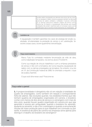 U2
106 O mundo do empregado: salário, equiparação salarial e remuneração
recebe salário equiparado aos demais executivos de seu nível.
Se se equipara o salário, deveria equiparar também as demais
parcelas do salário utilidade e utilidades. É preciso verificar
se os demais executivos realizam viagens da forma como
Santos faz. Se fizerem, a equiparação será devida, pois essas
utilidades não podem significar para um encargo e para outro
gratificação que se acresce financeiramente ao empregado.
A equiparação é também garantida nos casos de analogia de função ou
atividade, simultaneidade na prestação do serviço e em substituição. Se
ocorre a esses casos, ocorre igualmente à terceirização.
Lembre-se
Faça você mesmo
Marco Túlio foi contratado mediante terceirização de mão de obra,
como trabalhador temporário, nos termos da lei nº 6.019/74.
Como sua relação de vínculo trabalhista é com a empresa prestadora
do serviço e não com a tomadora, ele nunca requereu equiparação de
salário com os demais empregados da tomadora. No entanto, à luz do
art. 5º, da Constituição Federal de 1988, foi orientado a requerer, o que
ele acabou fazendo.
O que você diria nesse caso? Posicione-se.
Faça valer a pena!
1. A proporcionalidade é obrigatória não só em relação à totalidade do
quadro de empregados, como também em relação à correspondente
folha de salários. São exceções quando, nos estabelecimentos que não
tenham quadros de empregados organizados em carreira, o brasileiro
contar com menos de dois anos de serviço e o estrangeiro com mais de
dois anos; quando houver quadro organizado em carreira em que seja
garantido o acesso por antiguidade; quando o brasileiro for aprendiz,
ajudante ou servente, e não o for o estrangeiro e quando a remuneração
resultar de maior produção para os que trabalham em comissão ou por
tarefa. A existência de plano de carreira nas empresas serve apenas para
distinguir o trabalho do brasileiro do estrangeiro?
 