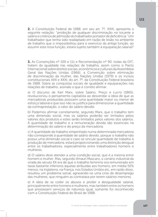 U2
107O mundo do empregado: salário, equiparação salarial e remuneração
2. A Constituição Federal de 1988, em seu art. 7º, XXXI, apresenta a
seguinte redação: “proibição de qualquer discriminação no tocante a
salárioecritériosdeadmissãodotrabalhadorportadordedeficiência.”Um
trabalhador que tenha sido readaptado em razão de lesão no ambiente
de trabalho que o impossibilitou para o exercício da antiga função, ao
assumir esta nova função, estará sujeito também à equiparação salarial?
3. As Convenções nº 100 e 111 e Recomendação nº 90, todas da OIT,
tratam da igualdade nas relações de trabalho, assim como o Pacto
Internacionalsobredireitossociais,econômicoseculturaisdaAssembleia
Geral das Nações Unidas (1966), a Convenção sobre eliminação
de discriminação da mulher, das Nações Unidas (1979) e os incisos
constitucionais XXX e XXXI, do art. 7º, da Constituição Federal brasileira
de 1988. Sobre as conquistas sociais de igualdade e equiparações nas
relações de trabalho, assinale o que é correto afirmar.
a) O discurso de Karl Marx, sobre Salário, Preço e Lucro (1865),
revolucionou o pensamento capitalista ao desvendar a ideia de que as
mercadorias produzidas possuem uma quantidade maior ou menor de
esforço laboral e que isso não se justifica para dimensionar a quantidade
da contraprestação, o valor do salário devido.
b) Podemos afirmar corretamente, segundo Marx, que o trabalho tem
uma dimensão social, mas os salários poderão ser limitados pelos
valores dos produtos e estes serão limitados pelos valores dos salários.
A quantidade de trabalho e a remuneração devida são essenciais na
determinação do salário e do preço da mercadoria.
c) A quantidade de trabalho empenhado numa determinada mercadoria
não corresponde à quantidade de salário devido, porque o trabalho não
possui uma dimensão social e caso se vincule quantidade de trabalho à
produção de mercadoria, estará proporcionando uma distinção desigual
entre os trabalhadores, especialmente entre trabalhadores homens e
mulheres.
d) O salário deve atender a uma condição social, que é a mesma entre
homem e mulher. Mas, segundo Amauri Mascaro, o cenário industrial da
virada do século XX era de que o trabalho feminino era remunerado em
taxas bastante inferiores àquelas atribuídas aos homens, em média 50%
menos, na Inglaterra, na França, nos Estados Unidos etc, em razão disso,
resultou um problema social, agravando-se uma crise de desemprego
das mulheres, que ninguém as contratava por terem salários menores.
e) A ideia de se coibir os abusos e proibir a desigualdade salarial,
principalmente entre homens e mulheres, mas também entre os homens
que prestassem serviços de natureza igual, somente foi reconhecido
com a Constituição Federal do Brasil de 1988.
 