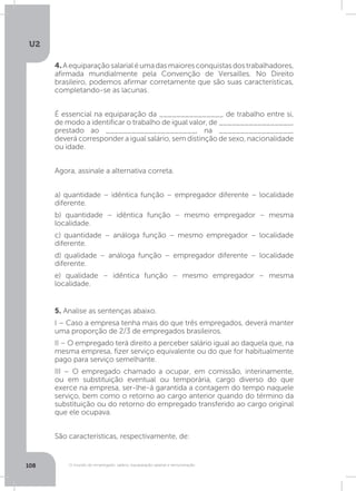 U2
108 O mundo do empregado: salário, equiparação salarial e remuneração
4. Aequiparaçãosalarialéumadasmaioresconquistasdostrabalhadores,
afirmada mundialmente pela Convenção de Versailles. No Direito
brasileiro, podemos afirmar corretamente que são suas características,
completando-se as lacunas.
É essencial na equiparação da _______________ de trabalho entre si,
de modo a identificar o trabalho de igual valor, de _________________,
prestado ao _____________________, na _________________,
deverá corresponder a igual salário, sem distinção de sexo, nacionalidade
ou idade.
Agora, assinale a alternativa correta.
a) quantidade – idêntica função – empregador diferente – localidade
diferente.
b) quantidade – idêntica função – mesmo empregador – mesma
localidade.
c) quantidade – análoga função – mesmo empregador – localidade
diferente.
d) qualidade – análoga função – empregador diferente – localidade
diferente.
e) qualidade – idêntica função – mesmo empregador – mesma
localidade.
5. Analise as sentenças abaixo.
I – Caso a empresa tenha mais do que três empregados, deverá manter
uma proporção de 2/3 de empregados brasileiros.
II – O empregado terá direito a perceber salário igual ao daquela que, na
mesma empresa, fizer serviço equivalente ou do que for habitualmente
pago para serviço semelhante.
III – O empregado chamado a ocupar, em comissão, interinamente,
ou em substituição eventual ou temporária, cargo diverso do que
exerce na empresa, ser-lhe-á garantida a contagem do tempo naquele
serviço, bem como o retorno ao cargo anterior quando do término da
substituição ou do retorno do empregado transferido ao cargo original
que ele ocupava.
São características, respectivamente, de:
 