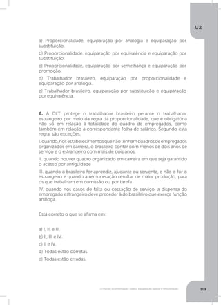 U2
109O mundo do empregado: salário, equiparação salarial e remuneração
6. A CLT protege o trabalhador brasileiro perante o trabalhador
estrangeiro por meio da regra da proporcionalidade, que é obrigatória
não só em relação à totalidade do quadro de empregados, como
também em relação à correspondente folha de salários. Segundo esta
regra, são exceções:
I.quando,nosestabelecimentosquenãotenhamquadrosdeempregados
organizados em carreira, o brasileiro contar com menos de dois anos de
serviço e o estrangeiro com mais de dois anos.
II. quando houver quadro organizado em carreira em que seja garantido
o acesso por antiguidade
III. quando o brasileiro for aprendiz, ajudante ou servente, e não o for o
estrangeiro e quando a remuneração resultar de maior produção, para
os que trabalham em comissão ou por tarefa.
IV. quando nos casos de falta ou cessação de serviço, a dispensa do
empregado estrangeiro deve preceder à de brasileiro que exerça função
análoga.
Está correto o que se afirma em:
a) I, II, e III.
b) II, III e IV.
c) II e IV.
d) Todas estão corretas.
e) Todas estão erradas.
a) Proporcionalidade, equiparação por analogia e equiparação por
substituição.
b) Proporcionalidade, equiparação por equivalência e equiparação por
substituição.
c) Proporcionalidade, equiparação por semelhança e equiparação por
promoção.
d) Trabalhador brasileiro, equiparação por proporcionalidade e
equiparação por analogia.
e) Trabalhador brasileiro, equiparação por substituição e equiparação
por equivalência.
 