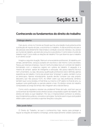 O Direito Social do Trabalho a Serviço da Cidadania
U1
11
Seção 1.1
Conhecendo os fundamentos do direito do trabalho
Caro aluno, vimos no Convite ao Estudo que há uma relação muito próxima entre
a produção de riqueza do país, a economia e o trabalho. A vida econômica do país e
das pessoas está diretamente relacionada à condição social do indivíduo, seu acesso
ao mundo do trabalho, aos bens de consumo e aos direitos. E como está o mundo do
trabalho hoje? Como estão as relações de trabalho? Por que dizemos que o trabalho
é um direito social?
Imagine a seguinte situação: Bianca é uma excelente profissional. Já trabalhou em
vendas, atendimento, serviços auxiliares em escritório e até mesmo como secretária.
Passou por diversas empresas, mas em nenhuma delas teve um contrato de trabalho
formalizado com o respectivo registro em carteira de trabalho. A alegação é a
mesma de sempre: apesar de inteligente e esforçada, não possui diploma técnico
nem universitário, ou seja, não possui qualificação profissional clara e definida, apenas
experiências de trabalho. Como ela sempre teve “emprego” e salário, também nunca
se preocupou. Apenas recentemente, quando decidiu comprar sua casa própria,
descobriu que não possuía FGTS. Ao refletir sobre sua vida profissional, lembrou
também que nunca recebeu 1/3 de férias ou mesmo o 13º salário no final do ano, ou
qualquer outra gratificação ou parcela salarial a mais. Os direitos sociais do trabalho
conquistados ao longo do tempo não chegaram até a vida de Bianca.
Como você a ajudaria a resolver seu problema? Antes de tudo, você tem que se
conscientizar da importância dos direitos sociais conquistados a partir do trabalho. São
direitos de todos os que trabalham. Por isso, é imprescindível conhecer os direitos,
seus fundamentos jurídicos, conceitos e princípios. Somente assim é que você poderá
refletir sobre casos concretos e apontar direções e soluções.
O Direito do Trabalho, tal qual o conhecemos hoje, nasceu para proteger e
regular as relações de trabalho e emprego, sendo especialmente voltado à pessoa do
Diálogo aberto
Não pode faltar
 