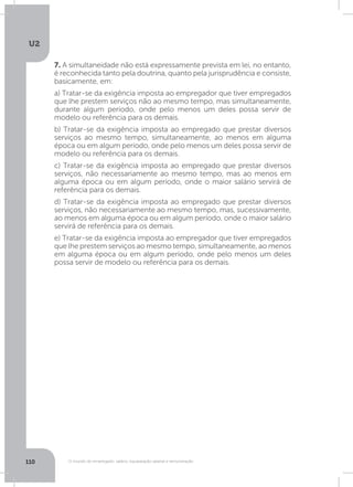U2
110 O mundo do empregado: salário, equiparação salarial e remuneração
7. A simultaneidade não está expressamente prevista em lei, no entanto,
é reconhecida tanto pela doutrina, quanto pela jurisprudência e consiste,
basicamente, em:
a) Tratar-se da exigência imposta ao empregador que tiver empregados
que lhe prestem serviços não ao mesmo tempo, mas simultaneamente,
durante algum período, onde pelo menos um deles possa servir de
modelo ou referência para os demais.
b) Tratar-se da exigência imposta ao empregado que prestar diversos
serviços ao mesmo tempo, simultaneamente, ao menos em alguma
época ou em algum período, onde pelo menos um deles possa servir de
modelo ou referência para os demais.
c) Tratar-se da exigência imposta ao empregado que prestar diversos
serviços, não necessariamente ao mesmo tempo, mas ao menos em
alguma época ou em algum período, onde o maior salário servirá de
referência para os demais.
d) Tratar-se da exigência imposta ao empregado que prestar diversos
serviços, não necessariamente ao mesmo tempo, mas, sucessivamente,
ao menos em alguma época ou em algum período, onde o maior salário
servirá de referência para os demais.
e) Tratar-se da exigência imposta ao empregador que tiver empregados
que lhe prestem serviços ao mesmo tempo, simultaneamente, ao menos
em alguma época ou em algum período, onde pelo menos um deles
possa servir de modelo ou referência para os demais.
 