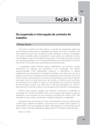 U2
111O mundo do empregado: salário, equiparação salarial e remuneração
Seção 2.4
Da suspensão e interrupção de contrato de
trabalho
Caro aluno, estudamos na aula anterior o conceito de equiparação salarial que
está diretamente relacionada à quantidade de trabalho de modo a identificar que
todo trabalho de igual valor, de idêntica função, prestado ao mesmo empregador,
na mesma localidade, deverá corresponder a igual salário, sem distinção de sexo,
nacionalidade ou idade. E por trabalho de igual valor, a lei entende ser aquele realizado
com igual produtividade e com a mesma perfeição técnica entre pessoas que entre si
não tenham mais de dois anos de diferença de tempo de serviço.
A equiparação salarial abrange aqueles trabalhadores que possuem funções
semelhantes ou análogas, por equivalência e em substituição. Visa garantir
proporcionalidade entre trabalhadores brasileiros e estrangeiros, e aqueles
trabalhadores que desempenham atividades simultâneas, que nada mais é do que a
exigência imposta ao empregador que tiver empregados que lhe prestem serviços ao
mesmo tempo, simultaneamente, ao menos em alguma época ou em algum período,
onde pelo menos um deles possa servir de modelo ou referência para os demais.
Essa referência é em relação ao salário por ele percebido em virtude de realização
de determinadas funções, que valerá para os demais empregados que vierem a
desempenhar as mesmas funções ou que de alguma forma possam ser equiparados.
Veremos agora aquelas situações que justificam e provocam a suspensão ou
interrupção do contrato de trabalho, bem como aquelas relacionadas à saúde do
trabalhador e que envolvem as comunicações de acidentes de trabalho (CAT). São
situações em que o direito visa proteger a relação de trabalho e o trabalhador.
Imaginemos que, por exemplo, em nosso caso hipotético, o executivo Santos viesse
a sofrer algum acidente de trabalho. Como ficaria seu contrato? Seria suspenso ou
interrompido? Como ele receberia seu salário nesse período? É a mesma regra que se
aplica a todos os demais trabalhadores regidos pela CLT? Precisamos saber para agir.
Vamos lá, então.
Diálogo aberto
 