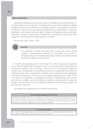 U2
112 O mundo do empregado: salário, equiparação salarial e remuneração
Há algumas situações que provocam a descontinuidade do contrato de trabalho, a
sua interrupção ou a sua suspensão. A distinção entre uma e outra situação diz respeito
à vigência de cláusulas contratuais. Por exemplo, durante a interrupção do contrato
de trabalho, pode-se continuar pagando parcialmente ou integralmente o salário ao
trabalhador, pois todas as cláusulas vigem, embora o empregado esteja dispensado
de prestar o serviço, ao passo que, na suspensão, as cláusulas contratuais são todas
suspensas e ambas as partes se desobrigam do contrato.
No dizer de Cassar (2014, p. 943):
A matéria está regulada pela CLT nos artigos 471 a 476. As causas de suspensão
do contrato de trabalho são previstas em lei. O que se interrompe é a execução do
contrato de trabalho, e não o contrato – não é o seu fim. Essa proteção legal visa
impedir que o empregador, sem justificativa, promova a suspensão do contrato de
trabalho para não dar ao empregado o trabalho. Essa situação faculta ao empregado
a rescisão contratual por justa causa ao empregador (aplicação do art. 483, “d”, da
CLT). Durante a suspensão, o empregado só poderá ser demitido por justa causa e
seu retorno ao trabalho, após a extinção da suspensão, deverá ocorrer no prazo de
30 dias. Caso não retorne, ser-lhe-á aplicado o abandono de emprego e poderá ser
demitido por justa causa.
As hipóteses de suspensão do contrato são as seguintes:
Não pode faltar
Assimile
Na suspensão, o tempo de serviço não é computado, nem é devida
qualquer contraprestação, enquanto na interrupção, ao contrário, o
tempo de serviço é computado para todos os efeitos e as parcelas salariais
são devidas integral ou parcialmente.
Serviço Militar Obrigatório (art. 472, CLT)
Matéria controvertida, mas a lei a considera como causa de suspensão. É disciplinada pelas leis nº
4.072/62 e 4.375/64, e pelo Decreto nº 99.684/90. O empregador é obrigado a pagar 2/3 do salário
do conscrito e manter o pagamento do FGTS. Caso o empregado seja voluntário ao serviço militar,
não será mais causa de suspensão, e sim de rescisão contratual.
Encargo Civil Público
É o caso de empregados que são eleitos para mandatos no Poder Legislativo ou Executivo. O
contrato de trabalho será suspenso enquanto durar o mandato.
 