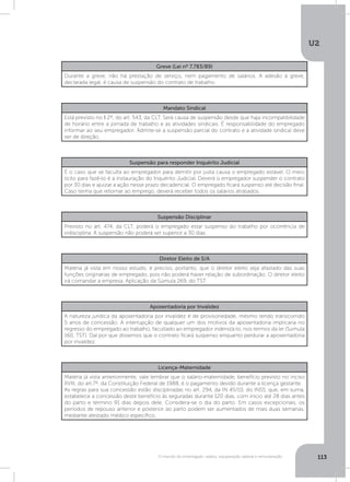 U2
113O mundo do empregado: salário, equiparação salarial e remuneração
Greve (Lei nº 7.783/89)
Durante a greve, não há prestação de serviço, nem pagamento de salários. A adesão à greve,
declarada legal, é causa de suspensão do contrato de trabalho.
Mandato Sindical
Está previsto no § 2º, do art. 543, da CLT. Será causa de suspensão desde que haja incompatibilidade
de horário entre a jornada de trabalho e as atividades sindicais. É responsabilidade do empregado
informar ao seu empregador. Admite-se a suspensão parcial do contrato e a atividade sindical deve
ser de direção.
Suspensão para responder Inquérito Judicial
É o caso que se faculta ao empregador para demitir por justa causa o empregado estável. O meio
lícito para fazê-lo é a instauração do Inquérito Judicial. Deverá o empregador suspender o contrato
por 30 dias e ajuizar a ação nesse prazo decadencial. O empregado ficará suspenso até decisão final.
Caso tenha que retornar ao emprego, deverá receber todos os salários atrasados.
Suspensão Disciplinar
Previsto no art. 474, da CLT, poderá o empregado estar suspenso do trabalho por ocorrência de
indisciplina. A suspensão não poderá ser superior a 30 dias.
Diretor Eleito de S/A
Matéria já vista em nosso estudo, é preciso, portanto, que o diretor eleito seja afastado das suas
funções originárias de empregado, pois não poderá haver relação de subordinação. O diretor eleito
irá comandar a empresa. Aplicação da Súmula 269, do TST.
Aposentadoria por Invalidez
A natureza jurídica da aposentadoria por invalidez é de provisoriedade, mesmo tendo transcorrido
5 anos de concessão. A interrupção de qualquer um dos motivos da aposentadoria implicaria no
regresso do empregado ao trabalho, facultado ao empregador indenizá-lo, nos termos da lei (Súmula
160, TST). Daí por que dissemos que o contrato ficará suspenso enquanto perdurar a aposentadoria
por invalidez.
Licença-Maternidade
Matéria já vista anteriormente, vale lembrar que o salário-maternidade, benefício previsto no inciso
XVIII, do art.7º, da Constituição Federal de 1988, é o pagamento devido durante a licença gestante.
As regras para sua concessão estão disciplinadas no art. 294, da IN 45/10, do INSS, que, em suma,
estabelece a concessão deste benefício às seguradas durante 120 dias, com início até 28 dias antes
do parto e término 91 dias depois dele. Considera-se o dia do parto. Em casos excepcionais, os
períodos de repouso anterior e posterior ao parto podem ser aumentados de mais duas semanas,
mediante atestado médico específico.
 