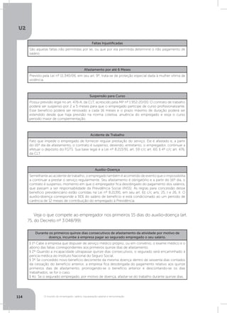 U2
114 O mundo do empregado: salário, equiparação salarial e remuneração
Faltas Injustificadas
São aquelas faltas não permitidas por lei, ou que por ela permitida determine o não pagamento de
salário.
Afastamento por até 6 Meses
Previsto pela Lei nº 11.340/06, em seu art. 9º, trata-se de proteção especial dada à mulher vítima de
violência.
Suspensão para Curso
Possui previsão legal no art. 476-A, da CLT, acrescido pela MP nº 1.952-20/00. O contrato de trabalho
poderá ser suspenso por 2 a 5 meses para que o empregado participe de curso profissionalizante.
Esse benefício poderá ser renovado a cada 16 meses e o prazo máximo de duração poderá ser
estendido desde que haja previsão na norma coletiva, anuência do empregado e exija o curso
período maior de complementação.
Acidente de Trabalho
Fato que impede o empregado de fornecer regular prestação do serviço. Ele é afastado e, a partir
do 16º dia de afastamento, o contrato é suspenso, devendo, entretanto, o empregador, continuar a
efetuar o depósito do FGTS. Sua base legal é a Lei nº 8.213/91, art. 59 c/c art. 60, § 4º c/c art. 476,
da CLT.
Auxílio-Doença
Semelhante ao acidente de trabalho, o empregado também é acometido de evento que o impossibilita
a continuar a prestar o serviço regularmente. Seu afastamento é obrigatório e a partir do 16º dia, o
contrato é suspenso, momento em que o empregador fica desobrigado do pagamento dos salários,
que passam a ser responsabilidade da Previdência Social (INSS). As regras para concessão desse
benefício previdenciário estão contidas na Lei nº 8.21391, em seu art. 61 c/c arts. 25, I e 26, II. O
auxílio-doença corresponde a 91% do salário de benefício e está condicionado ao um período de
carência de 12 meses de contribuição do empregado à Previdência.
Durante os primeiros quinze dias consecutivos de afastamento da atividade por motivo de
doença, incumbe à empresa pagar ao segurado empregado o seu salário. 
§ 1º Cabe à empresa que dispuser de serviço médico próprio, ou em convênio, o exame médico e o
abono das faltas correspondentes aos primeiros quinze dias de afastamento.
§ 2º Quando a incapacidade ultrapassar quinze dias consecutivos, o segurado será encaminhado à
perícia médica do Instituto Nacional do Seguro Social.
§ 3º Se concedido novo benefício decorrente da mesma doença dentro de sessenta dias contados
da cessação do benefício anterior, a empresa fica desobrigada do pagamento relativo aos quinze
primeiros dias de afastamento, prorrogando-se o benefício anterior e descontando-se os dias
trabalhados, se for o caso.
§ 4o  Se o segurado empregado, por motivo de doença, afastar-se do trabalho durante quinze dias,
Veja o que compete ao empregador nos primeiros 15 dias do auxílio-doença (art.
75, do Decreto nº 3.048/99):
 