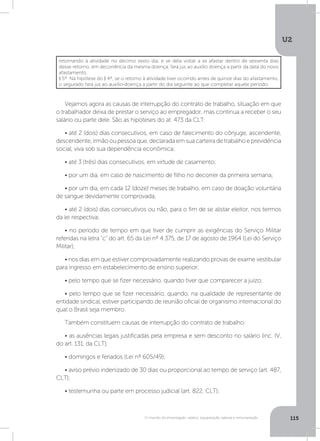 U2
115O mundo do empregado: salário, equiparação salarial e remuneração
Vejamos agora as causas de interrupção do contrato de trabalho, situação em que
o trabalhador deixa de prestar o serviço ao empregador, mas continua a receber o seu
salário ou parte dele. São as hipóteses do at. 473 da CLT:
• até 2 (dois) dias consecutivos, em caso de falecimento do cônjuge, ascendente,
descendente, irmão ou pessoa que, declarada em sua carteira de trabalho e previdência
social, viva sob sua dependência econômica;
• até 3 (três) dias consecutivos, em virtude de casamento;
• por um dia, em caso de nascimento de filho no decorrer da primeira semana;
• por um dia, em cada 12 (doze) meses de trabalho, em caso de doação voluntária
de sangue devidamente comprovada;
• até 2 (dois) dias consecutivos ou não, para o fim de se alistar eleitor, nos termos
da lei respectiva;
• no período de tempo em que tiver de cumprir as exigências do Serviço Militar
referidas na letra c do art. 65 da Lei nº 4.375, de 17 de agosto de 1964 (Lei do Serviço
Militar);
• nos dias em que estiver comprovadamente realizando provas de exame vestibular
para ingresso em estabelecimento de ensino superior;
• pelo tempo que se fizer necessário, quando tiver que comparecer a juízo;
• pelo tempo que se fizer necessário, quando, na qualidade de representante de
entidade sindical, estiver participando de reunião oficial de organismo internacional do
qual o Brasil seja membro.
Também constituem causas de interrupção do contrato de trabalho:
• as ausências legais justificadas pela empresa e sem desconto no salário (inc. IV,
do art. 131, da CLT);
• domingos e feriados (Lei nº 605/49);
• aviso prévio indenizado de 30 dias ou proporcional ao tempo de serviço (art. 487,
CLT);
• testemunha ou parte em processo judicial (art. 822, CLT);
retornando à atividade no décimo sexto dia, e se dela voltar a se afastar dentro de sessenta dias
desse retorno, em decorrência da mesma doença, fará jus ao auxílio doença a partir da data do novo
afastamento. 
§ 5º  Na hipótese do § 4º, se o retorno à atividade tiver ocorrido antes de quinze dias do afastamento,
o segurado fará jus ao auxílio-doença a partir do dia seguinte ao que completar aquele período.
 