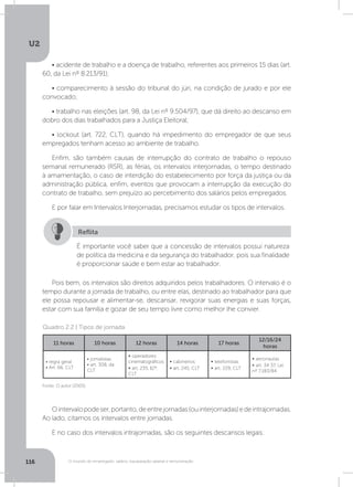 U2
116 O mundo do empregado: salário, equiparação salarial e remuneração
• acidente de trabalho e a doença de trabalho, referentes aos primeiros 15 dias (art.
60, da Lei nº 8.213/91);
• comparecimento à sessão do tribunal do júri, na condição de jurado e por ele
convocado;
• trabalho nas eleições (art. 98, da Lei nº 9.504/97), que dá direito ao descanso em
dobro dos dias trabalhados para a Justiça Eleitoral;
• lockout (art. 722, CLT), quando há impedimento do empregador de que seus
empregados tenham acesso ao ambiente de trabalho.
Enfim, são também causas de interrupção do contrato de trabalho o repouso
semanal remunerado (RSR), as férias, os intervalos interjornadas, o tempo destinado
à amamentação, o caso de interdição do estabelecimento por força da justiça ou da
administração pública, enfim, eventos que provocam a interrupção da execução do
contrato de trabalho, sem prejuízo ao percebimento dos salários pelos empregados.
E por falar em Intervalos Interjornadas, precisamos estudar os tipos de intervalos.
Pois bem, os intervalos são direitos adquiridos pelos trabalhadores. O intervalo é o
tempo durante a jornada de trabalho, ou entre elas, destinado ao trabalhador para que
ele possa repousar e alimentar-se, descansar, revigorar suas energias e suas forças,
estar com sua família e gozar de seu tempo livre como melhor lhe convier.
Ointervalopodeser,portanto,deentrejornadas(ouinterjornadas)edeintrajornadas.
Ao lado, citamos os intervalos entre jornadas.
E no caso dos intervalos intrajornadas, são os seguintes descansos legais:
É importante você saber que a concessão de intervalos possui natureza
de política da medicina e da segurança do trabalhador, pois sua finalidade
é proporcionar saúde e bem estar ao trabalhador.
Reflita
Quadro 2.2 | Tipos de jornada
Fonte: O autor (2005).
11 horas 10 horas 12 horas 14 horas 17 horas
12/16/24
horas
• regra geral
• Art. 66, CLT
• jornalistas
• art. 308, da
CLT
• operadores
cinematográficos
• art. 235, §2º,
CLT
• cabineiros
• art. 245, CLT
• telefonistas
• art. 229, CLT
• aeronautas
• art. 34 37, Lei
nº 7.183/84
 