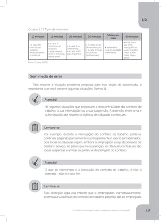 U2
117O mundo do empregado: salário, equiparação salarial e remuneração
Quadro 2.3 | Tipos de intervalos
Fonte: O autor (2005).
10 minutos 15 minutos 20 minutos 30 minutos
5 horas ou
mais
60 minutos
• a cada 90
minutos de
trabalho
• mecanografia
e médicos
• a cada 3
hs (minas de
subsolo)
• para trabalho
entre 4 e 6 horas
(regra geral)
• a cada 3 hs
(telefonista)
• a cada 1h40
para frigorífico
• 2 vezes ao dia
(amamentação)
• a cada 4 horas
(motoristas
profissionais)
• trabalhador
rural em atividade
intermitente
• entre turno
(op. cine-
matográficos)
• para trabalho
maior que 6
horas (regra
geral)
Para resolver a situação problema proposta para esta seção de autoestudo, é
importante que você observe algumas situações. Vamos lá.
Sem medo de errar
Atenção!
Atenção!
Há algumas situações que provocam a descontinuidade do contrato de
trabalho, a sua interrupção ou a sua suspensão. A distinção entre uma e
outra situação diz respeito à vigência de cláusulas contratuais.
O que se interrompe é a execução do contrato de trabalho, e não o
contrato – não é o seu fim.
Por exemplo, durante a interrupção do contrato de trabalho, pode-se
continuar pagando parcialmente ou integralmente o salário ao trabalhador,
pois todas as cláusulas vigem, embora o empregado esteja dispensado de
prestar o serviço, ao passo que na suspenção, as cláusulas contratuais são
todas suspensas e ambas as partes se desobrigam do contrato.
Essa proteção legal visa impedir que o empregador, inamotivadamente,
promova a suspensão do contrato de trabalho para não dar ao empregado
Lembre-se
Lembre-se
 