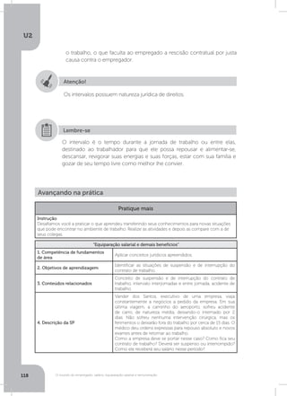 U2
118 O mundo do empregado: salário, equiparação salarial e remuneração
o trabalho, o que faculta ao empregado a rescisão contratual por justa
causa contra o empregador.
Atenção!
Os intervalos possuem natureza jurídica de direitos.
O intervalo é o tempo durante a jornada de trabalho ou entre elas,
destinado ao trabalhador para que ele possa repousar e alimentar-se,
descansar, revigorar suas energias e suas forças, estar com sua família e
gozar de seu tempo livre como melhor lhe convier.
Lembre-se
Avançando na prática
Pratique mais
Instrução
Desafiamos você a praticar o que aprendeu transferindo seus conhecimentos para novas situações
que pode encontrar no ambiente de trabalho. Realize as atividades e depois as compare com a de
seus colegas.
“Equiparação salarial e demais benefícios”
1. Competência de fundamentos
de área
Aplicar conceitos jurídicos apreendidos.
2. Objetivos de aprendizagem
Identificar as situações de suspensão e de interrupção do
contrato de trabalho.
3. Conteúdos relacionados
Conceito de suspensão e de interrupção do contrato de
trabalho, intervalo interjornadas e entre jornada, acidente de
trabalho.
4. Descrição da SP
Vander dos Santos, executivo de uma empresa, viaja
constantemente a negócios a pedido da empresa. Em sua
última viagem, a caminho do aeroporto, sofreu acidente
de carro, de natureza média, deixando-o internado por 2
dias. Não sofreu nenhuma intervenção cirúrgica, mas os
ferimentos o deixarão fora do trabalho por cerca de 15 dias. O
médico deu ordens expressas para repouso absoluto e novos
exames antes de retornar ao trabalho.
Como a empresa deve se portar nesse caso? Como fica seu
contrato de trabalho? Deverá ser suspenso ou interrompido?
Como ele receberá seu salário nesse período?
 