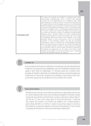 U2
119O mundo do empregado: salário, equiparação salarial e remuneração
5. Resolução da SP
Em casos de acidente de trabalho, a empresa deve ser
comunicada imediatamente, caso o mesmo não tenha
ocorrido em suas dependências ou à “vigilância” dela. No
caso hipotético, o acidente ocorreu a caminho do aeroporto.
O traslado residência do empregado-aeroporto é considerado
trajeto de trabalho, pois ele está em nome da empresa, por isso
a ocorrência de acidente de trabalho. Após o comunicado de
acidente de trabalho (CAT), o empregado deverá submeter-
se a exame médico pelo médico do trabalho da empresa ou
com quem ela mantiver convênio. Constatada a incapacidade
laborativa para o período inferior a 15 dias, caracteriza-se
causa de interrupção do contrato de trabalho (art. 473, CLT).
O empregado deverá permanecer sem trabalhar e não terá
prejuízos quanto a seus vencimentos. Como ele deverá
submeter a nova avaliação médica, isso será de extrema
importância, porque a extensão da impossibilidade laboral
para o 16º dia provocará a suspensão do contrato de trabalho
e o empregado passará a receber o auxílio-doença do INSS
(que equivale a 91% do valor do salário-benefício), liberando
a empresa do pagamento do seu salário. Seu retorno ao
trabalho estará sujeito a nova perícia médica que o habilite
retornar às atividades habituais de trabalho.
Aconcessãodeintervalosémedidadeconcessãodenaturezadepolíticada
medicina e da segurança do trabalhador, pois sua finalidade é proporcionar
saúde e bem estar ao trabalhador. O intervalo pode ser o tempo entre
jornadas de trabalho destinado ao trabalhador para que ele possa repousar
e alimentar-se, descansar, revigorar suas energias e suas forças, estar com
sua família e gozar de seu tempo livre como melhor lhe convier.
Lembre-se
Faça você mesmo
Afrodite é executiva de uma empresa e gerencia as operações comerciais
em todo Estado de São Paulo. Seu contrato de trabalho é celetista, recebe
e goza de seus diretos normalmente, exceto o descanso interjornada. O
art. 66 da CLT fixa como regra geral 11 horas de descanso, o que ela
não realiza. No entanto, seu horário de trabalho em contrato prevê o
gozo desse benefício e nenhum superior seu jamais sequer a acionou
por telefone ou atendeu ligação sua durante este período. Como ficaria
a situação de Afrodite em eventual reclamação trabalhista?
 