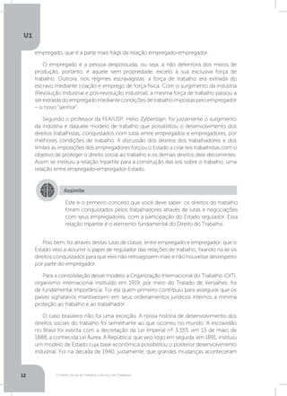 O Direito Social do Trabalho a Serviço da Cidadania
U1
12
empregado, que é a parte mais frágil da relação empregado-empregador.
O empregado é a pessoa despossuída, ou seja, a não detentora dos meios de
produção, portanto, é aquele sem propriedade, exceto a sua exclusiva força de
trabalho. Outrora, nos regimes escravagistas, a força de trabalho era extraída do
escravo mediante coação e emprego de força física. Com o surgimento da indústria
(Revolução Industrial e pós-revolução industrial), a mesma força de trabalho passou a
serextraídadoempregadomediantecondiçõesdetrabalhoimpostaspeloempregador
– o novo “senhor”.
Segundo o professor da FEA/USP, Hélio Zylberstajn, foi justamente o surgimento
da indústria e daquele modelo de trabalho que possibilitou o desenvolvimento dos
direitos trabalhistas, conquistados com lutas entre empregados e empregadores, por
melhores condições de trabalho. A discussão dos direitos dos trabalhadores e dos
limites às imposições dos empregadores forçou o Estado a criar leis trabalhistas com o
objetivo de proteger o direito social ao trabalho e os demais direitos dele decorrentes.
Assim se instituiu a relação tripartite para a construção das leis sobre o trabalho, uma
relação entre empregado-empregador-Estado.
Pois bem, foi através destas lutas de classe, entre empregado e empregador, que o
Estado veio a assumir o papel de regulador das relações de trabalho, fixando na lei os
direitos conquistados para que eles não retroagissem mais e não houvesse desrespeito
por parte do empregador.
Para a consolidação desse modelo a Organização Internacional do Trabalho (OIT),
organismo internacional instituído em 1919, por meio do Tratado de Versalhes, foi
de fundamental importância. Foi ela quem primeiro contribuiu para assegurar que os
países signatários mantivessem em seus ordenamentos jurídicos internos a mínima
proteção ao trabalho e ao trabalhador.
O caso brasileiro não foi uma exceção. A nossa história de desenvolvimento dos
direitos sociais do trabalho foi semelhante ao que ocorreu no mundo. A escravidão
no Brasil foi extinta com a decretação da Lei Imperial nº 3.353, em 13 de maio de
1888, a conhecida Lei Áurea. A República, que veio logo em seguida, em 1891, instituiu
um modelo de Estado cuja base econômica possibilitou o posterior desenvolvimento
industrial. Foi na década de 1940, justamente, que grandes mudanças aconteceram
Assimile
Este é o primeiro conceito que você deve saber: os direitos do trabalho
foram conquistados pelos trabalhadores através de lutas e negociações
com seus empregadores, com a participação do Estado regulador. Essa
relação tripartite é o elemento fundamental do Direito do Trabalho.
 