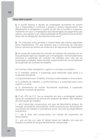 U2
120 O mundo do empregado: salário, equiparação salarial e remuneração
Faça valer a pena!
1. O auxílio-doença é devido ao empregado acometido de evento
que o impossibilita a continuar a prestar o serviço regularmente. Seu
afastamento é obrigatório e a partir do 16º dia o contrato é suspenso,
momento em que o empregador dica desobrigado do pagamento dos
salários, que passam a ser responsabilidade da Previdência Social (INSS).
Quais são as obrigações da empresa neste caso?
3. As causas de suspensão do contrato de trabalho são previstas em lei.
Essa proteção legal visa impedir que o empregador, inamotivadamente,
promova a suspensão do contrato de trabalho para não dar ao
empregado o trabalho. Nesse sentido, podemos afirmar como hipóteses
de suspensão do contrato de trabalho:
a) O serviço militar obrigatório, a greve e o encargo civil público.
b) O mandato sindical, a suspensão para responder ação penal e a
suspensão disciplinar.
c) A aposentadoria por invalidez, a licença-maternidade e o aviso prévio.
d) O acidente de trabalho, o auxílio-doença e a suspensão para curso
superior a 2 anos.
e) O afastamento da mulher fisicamente violentada, a suspensão
disciplinar e eleição de gerente.
4. O art. 473, da CLT, fixa as situações em que o empregado poderá
deixar de comparecer ao serviço sem prejuízo do salário. São hipóteses
de interrupção do trabalho:
I – até 2 (dois) dias consecutivos, em caso de falecimento próprio, do
cônjuge, ascendente, descendente, irmão ou pessoa que, declarada em
sua carteira de trabalho e previdência social, viva sob sua dependência
econômica;
II – até 3 (três) dias consecutivos, em virtude de casamento de
descendente;
III – por um dia, em cada 12 (doze) meses de trabalho, em caso de
doação voluntária de sangue devidamente comprovada;
2. Os intervalos entre jornadas e interjornadas são direitos adquiridos
pelos trabalhadores. Por que dizemos que a concessão de intervalos
possui natureza de política da medicina e da segurança do trabalhador?
 