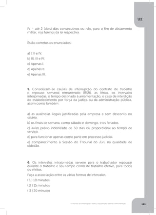 U2
121O mundo do empregado: salário, equiparação salarial e remuneração
5. Consideram-se causas de interrupção do contrato de trabalho
o repouso semanal remunerado (RSR), as férias, os intervalos
interjornadas, o tempo destinado à amamentação, o caso de interdição
do estabelecimento por força da justiça ou da administração pública,
assim como também:
a) as ausências ilegais justificadas pela empresa e sem desconto no
salário.
b) os finais de semana, como sábado e domingo, e os feriados.
c) aviso prévio indenizado de 30 dias ou proporcional ao tempo de
serviço.
d) para funcionar apenas como parte em processo judicial.
e) comparecimento à Sessão do Tribunal do Júri, na qualidade de
cidadão.
6. Os intervalos intrajornadas servem para o trabalhador repousar
durante o trabalho e seu tempo como de trabalho efetivo, para todos
os efeitos.
Faça a associação entre as várias formas de intervalos.
( 1 ) 10 minutos
( 2 ) 15 minutos
( 3 ) 20 minutos
IV – até 2 (dois) dias consecutivos ou não, para o fim de alistamento
militar, nos termos da lei respectiva.
Estão corretos os enunciados:
a) I, II e IV.
b) III, III e IV.
c) Apenas I.
d) Apenas II.
e) Apenas III.
 