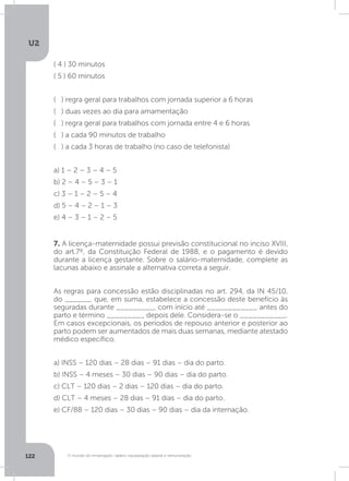 O mundo do empregado: salário, equiparação salarial e remuneração
U2
122 O mundo do empregado: salário, equiparação salarial e remuneração
7. A licença-maternidade possui previsão constitucional no inciso XVIII,
do art.7º, da Constituição Federal de 1988, e o pagamento é devido
durante a licença gestante. Sobre o salário-maternidade, complete as
lacunas abaixo e assinale a alternativa correta a seguir.
As regras para concessão estão disciplinadas no art. 294, da IN 45/10,
do ______, que, em suma, estabelece a concessão deste benefício às
seguradas durante _________, com início até ____________ antes do
parto e término _________ depois dele. Considera-se o ___________.
Em casos excepcionais, os períodos de repouso anterior e posterior ao
parto podem ser aumentados de mais duas semanas, mediante atestado
médico específico.
a) INSS – 120 dias – 28 dias – 91 dias – dia do parto.
b) INSS – 4 meses – 30 dias – 90 dias – dia do parto.
c) CLT – 120 dias – 2 dias – 120 dias – dia do parto.
d) CLT – 4 meses – 28 dias – 91 dias – dia do parto.
e) CF/88 – 120 dias – 30 dias – 90 dias – dia da internação.
( 4 ) 30 minutos
( 5 ) 60 minutos
( ) regra geral para trabalhos com jornada superior a 6 horas
( ) duas vezes ao dia para amamentação
( ) regra geral para trabalhos com jornada entre 4 e 6 horas
( ) a cada 90 minutos de trabalho
( ) a cada 3 horas de trabalho (no caso de telefonista)
a) 1 – 2 – 3 – 4 – 5
b) 2 – 4 – 5 – 3 – 1
c) 3 – 1 – 2 – 5 – 4
d) 5 – 4 – 2 – 1 – 3
e) 4 – 3 – 1 – 2 – 5
 